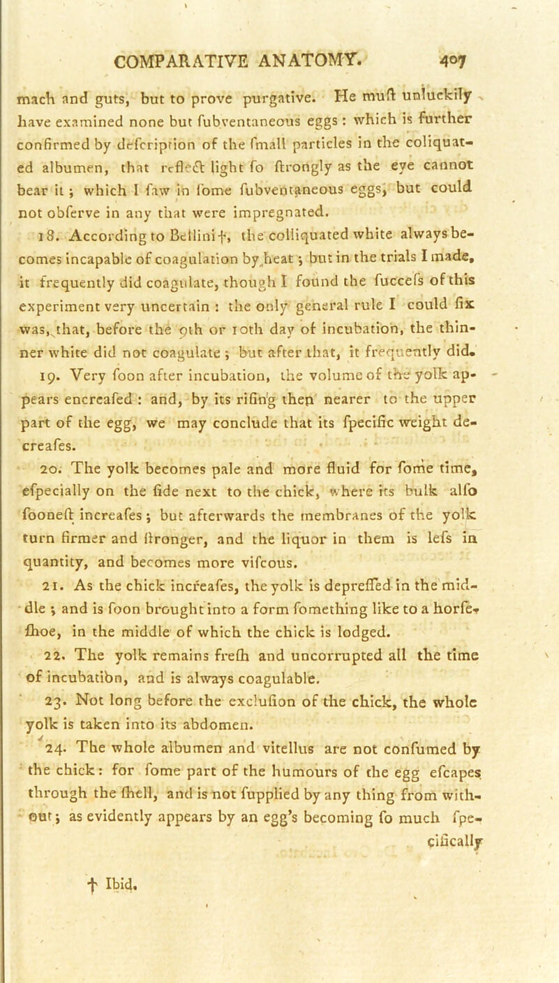 mach and guts, but to prove purgative. He mu{1: unluckily have examined none but fubventaneous eggs : which is further confirmed by defcription of the fmall particles in the coliquat- cd albumen, that rcfle^l light fo ftrongly as the eye cannot bear it ; which I faw in I'ome fubventaneous eggs^' but could not obferve in any that were impregnated. 18. According to Bellini f, the coliiquated white always be- comes incapable of coagulation by^heat •, but in the trials I made, it frequently did coagulate, though I found the fuccefs of this experiment very uncertain ! the only general rule I could fix vvasj^that, before the qih or loth day of incubation, the thin- ner white did not coagulate ; but after that, it frequently did. 19. Very foon after incubation, the volume of the yolk ap- pears encrcafed : and, by its rifin’g then nearer to the upper part of the egg, we may conclude that its fpecific weight de- creafes. 20. The yolk becomes pale and more fluid for fome time, efpecially on the fide next to the chick, where its bulk alfo foonefl: increafes ; but afterwards the membranes of the yolk turn firmer and flronger, and the liquor in them is lefs ia quantity, and becomes more vifeous. 21. As the chick increafes, the yolk is deprefled in the mid- • die ; and is foon brought into a form fomething like to a horlef Ihoe, in the middle of which the chick is lodged. 22. The yolk remains frefh and uncorrupted all the time of incubatibn, and is always coagulable. 23. Not long before the exclufion of the chick, the whole yolk is taken into its abdomen. 24. The whole albumen and vitellus are not confumed by the chick: for fome part of the humours of the egg efcape? through the fliell, and is mot fupplied by any thing from with- out ; as evidently appears by an egg’s becoming fo much fpe- clfically •f' Ibid.