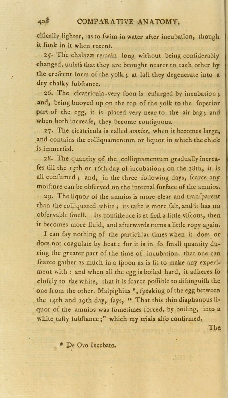 cifically lighter, as to fwim in water after incubation, though it funk in it when recent. 2J. The chalazie remain long without being confidcrably changed, unlefs that they are brought nearer to each other by the creTcent form of the yolk j at laft they degenerate into a dry chalky fubffance. 26. The cicatricula-very foon is enlarged by incubation ; and, being buoyed up on the top of the yolk to the fuperior part of the egg, it is placed very near to the air bag; and when both increafe, they become contiguous. 27. The cicatricula is called amnios, when it becomes large, and contains the colliquamentum or liquor in which the chick is immerfed. > 28. The quantity of the colliquamentum gradually increa- fes till the 15th or i6th day of incubation ; on the i8th, it is all confumed ; and, in the three following days, fcarce any moifture can be obferved on the internal furface of the amnios. 29. The liquor of the amnios is more clear and tranfparent than the colliquated white ; its tafte is more fait, and'it has no obfervable fmell. Its confiftence is at firfta little vifcous, then it becomes more fluid, and afterwards turns a little ropy again. I can fay nothing of the particular times when it does or does not coagulate by heat: for it is in fo fmall quantity du- ring the greater part of the time of incubation, that one can fcarce gather as much in a fpoon as is fit to make any experi- ment with : and when all the egg is boiled hard, it adheres fo clofcly to the white, that it is fcarce poflible to diflinguilh the one from the other. Malpighlus *, fpeaking of the egg between the 14th and 19th day, fays, “ That this thin diaphanous li- quor of the amnios was fometimes forced, by boiling, into a white tafty fubftancewhich my trials alfo confirmed. The