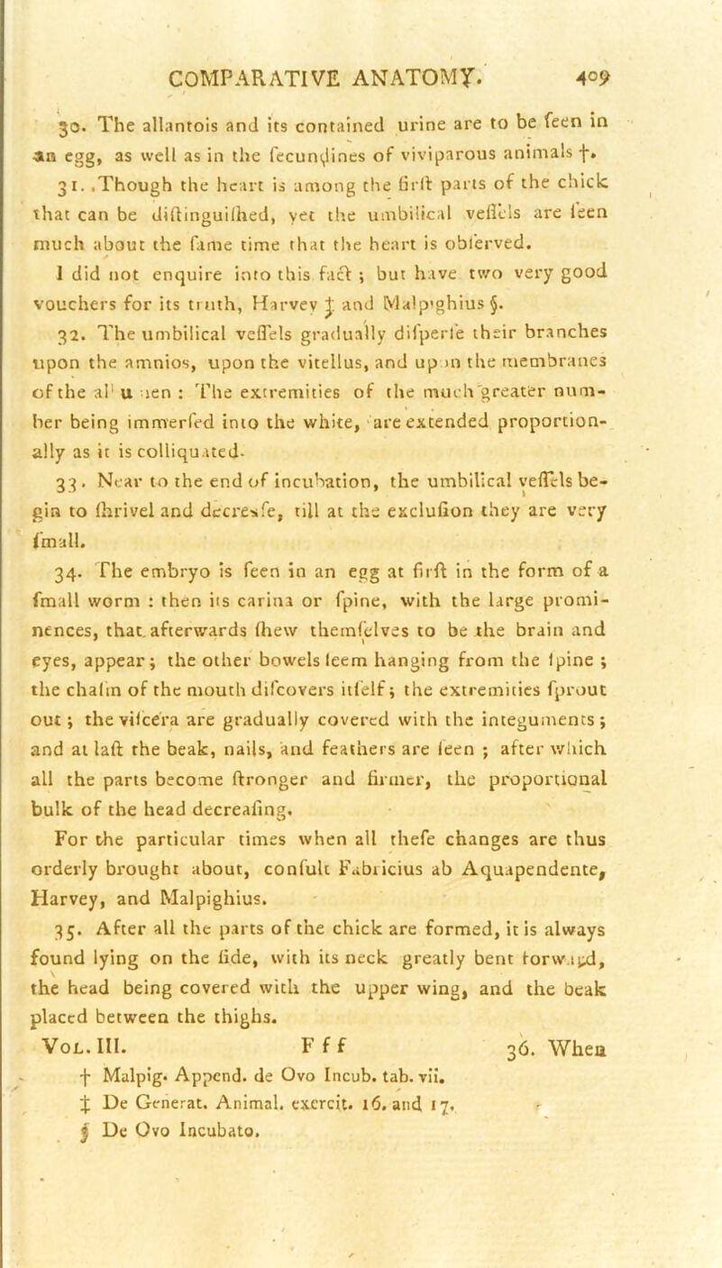 30. The allantois and its contained urine are to be feen in an egg, as well as in the fecuni^ines of viviparous animals f, 31. .Though the heart is among the Gi ll: parts of the chide that can be diftinguilhed, the umbilical velicls arc leen much about the fiime time that tlie heart is obl'erved. ✓ I did not enquire into this fact ; but have two very good vouchers for its truth, Harvey J and Ma!p'ghius§. 32. The umbilical veflels gradually difperl'e their branches upon the amnios, upon the vitellus, and up >n the membranes of the al‘ u nen : The extremities of the much'greater num- ber being immerfed into the white, are extended proportion- ally as it is colliquated- 33. Near to the end of incubation, the umbilical veflels be- gin to Ihrivel and dccresife, till at the exclufion they are very I m all. 34. The embryo is feen in an egg at firft in the form of a fmall worm : then its carina or fpine, with the large promi- nences, that, afterwards (hew themfelves to be the brain and eyes, appear; the other bowels leem hanging from the Ipine ; the chalin of the mouth difeovers itlelf; the extremities fprout out; thevilicera are gradually covered with the integuments; and at laft the beak, nails, and feathers are (een ; after which all the parts become ftronger and firmer, the proportional bulk of the head decreafing. For the particular times when all thefe changes are thus orderly brought about, confult Fabticius ab Aquapendente, Harvey, and Malpighius. 35. After all the parts of the chick are formed, it is always found lying on the lide, with its neck greatly bent forw.iixl, the head being covered with the upper wing, and the beak placed between the thighs. VoL.III. Fff 36. Whea f Malpig. Append, de Ovo Incub. tab. vii. * J De Generat. Animal, cxcrcit. 16. and 17. r j De Ovo Incubato.