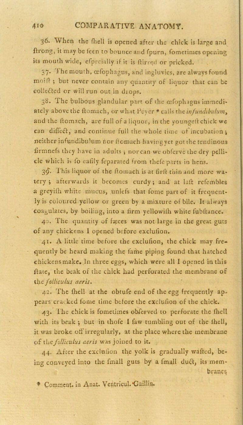 36. When the fheli is opened after the chick is larpe and^ ftrong, it may be leen to bounce and fpurn, fometimes opening its mouth wide, efpecially if it is ftlrr^d or pricked. 37. '1 he mouth, oefophagus, and ingluvies, are always found moin- 5 but never contain any quantity of liquor that can be collected or will run out in diops. 38. The bulbous glandular part of the oefophagus immedi- ately above the ftomach, or what Peyer ♦ calls the infundibulumy and the ftomach, are full of a liquor, in the youngeft chick we can diffccl:, and continue full the whole time of incubation i neither infundibulum hor ftomach having yet got the tendinous firmnefs they have in adults ; nor can we oblerve the dry pelli- cle which is lo eafily feparated from thefe parts in hens. 3^. I'his liquor of the ftomach is at 6rft thin and more wa- tery j afterwards it becomes curdy ; and at hft refembles a greyifh white mucus, unlefs that fome part of it frequent- ly is coloured yellow or green by a mixture of bile. It always coagulates, by boiling, into a firm yellowilh white fubftance. 40. The quantity of faeces was not large in the great guts of any chickens I opened before exclulion. 41. A little time before the exclufion, the chick may fre- quently be heard making the fame piping found that hatched chickens make. In three eggs, which w'erc all I opened in this Rate, the beak of the chick had perforated the membrane of ihe. folltculus aeris. / 42. The {hell at the obtufe end of the egg frequently ap- pears cracked lome time before the exclufion of the chick. 43. Ihe chick is fometimes obferved to perforate the fliell with its beak ; but in thofe I faw tumbling out of the Ihell, it was broke otFirregularly, at the place where the membrane of thefolliculus aeris was joined to it. 44. After the exclufion ili,e yolk is gradually wafted, be- ing conveyed into the fmall guts by a fmall duiTt, its mem- c branes ^ Comment, in Anat. Ventricul.'Gaillin*