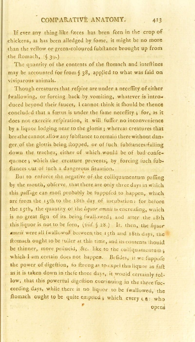 If ever any th:ng like fieces has been feen in the crop of chickens, as has been alledged by Tome, it might be no more than the yellow or green>coloured fubflance brought up from the ftomach, {§ 39.) The quantity of the contents of the ftomach and inteftinea may be accounted for from § 38, applied to what was faid on viviparous animals. Though creatures that refpire are under a neceflity of either fwallowing, or forcing back by vomiting, whatever is intro- duced beyond their fauces, 1 cannot think it fhould be thence concluded that a foetus is under the fame neceflity ; for, as it does not exercile refpiration, it will fuffer no inconvenience by a liquor lodging near to the glottis ; whereas creatures that breathe cannot allow any fubftance to remain there without dan- ger of the glottis being flopped, or of iuch lubltances►failing down the trachea, either of which would be of bad confe- quence ; which the creature prevents, by forcing I'uch fub- ftances cut of iuch a dangerous fituation. But to enforce the negative of the colliquamentum pafling by the mouth, obf'erve, that there are only three days in which this paffage can moil probably be luppofed to happen, which arc from the 15th to the 18th day of incubation; for before the 15th, the quantity of the liquor amnii is cncrcafing, wnich is no great lign of its being iwall.iwed j and alter the iSth this liquor is not to be feen, \vid. § 28.) It, then, the liquor amnii were all Iwalluwci) between the^ 15th and i8tndays, the ftomach ought to be ruilcr at this time, and us contents Ihouid be thinner, more pciiucid, &c. like to the colliquamentum j which! am certain docs not happen. Befides, if we fuppnfe the power of digeftion, lo ftrongas to expel this liquor as faft as it is taken down in thele three days, it would certainly fol- low, that this powertui digeftion continuing in the three fuc- ceeding days, while there is no liquor to be fwallowed, the ftomach ought to be quite cjmpticd j which every eft; who * opens