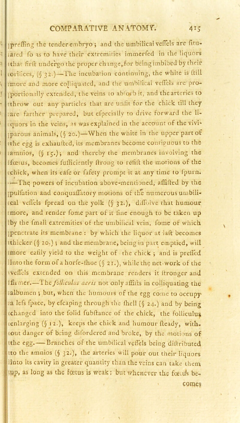 ]prif fling the tender embryo ; and the umbilical vefTels are fitu- ’ sated To as to have their extremities immeiTed in the liquors n ithat fird: undergo the proper change, for being imbibed by their 1 (oriilces, (§ 3Z.)—The incubation continuing, the white is ftill ^1 imore and more colliqu.itcd, and tlie umbilical veffels are pro- 1 iportion dly extended, the veins to abloi bit, and the arteries to * tihrow out any panicles that are unlit for the chick till they ' ;are farther prepared, but efpecially to drive forward the li- ' tquors in the veins, as was explained in the account of the vivi* jparous animals, (§ 20.)—When the white in the upper part of • tthe egg is exhauftcd, its membranes become contiguous to the i samnios, (§ 15.)* and thereby the membranes involving the IfcEius, becomes fufficiently ifrong to relid the morions of the cchick, when its eafe or fafety prompt it at any time to Ipurn. I —Thq powers of incubation above-mentioned, affided by the jpulfation and conquaflatory motions of the numerous umbili- (cal ved'cls fpread on the yolk (§ 32.), dilTolve that humour rmore, and render fome part of it dne enough to be taken up Iby the fmall extremities of the umbilical vein, fome of which, jpenetratc its membrane : by which the liquor at lad becomes tthickcr (§ 20;); and the membrane, being in part emptied, will tmore ealily yield to the weight of the chick ; and is prefled iintothe form of a horfe-lhoc (§ 21.), while th^ nct-work of the ivcdels extended on this membrane renders it dronger and ffirmer.—The foUicuhis aeris not only affids in colliquating the jalbumen •, but, when the humours of the egg come to occupy- ta lefs fpace, by efcaping through the Ihell (§ 24.) and by being (changed into the folid fubdance of the chick, the folliculu^ (enlarging (§ 12.), keeps the chick and humour deady, with, I (out danger of being di (ordered and broke, by the motions of tthe egg.—Branches of the umbilical velfels being didributed tto the amnios (§ 32.), the arteries will pour out their liquors linto its cavity in greater quantity than the veins can take them i^p, as long as the f(£tus is weak; but whenever the foeii^! be- I ' comes
