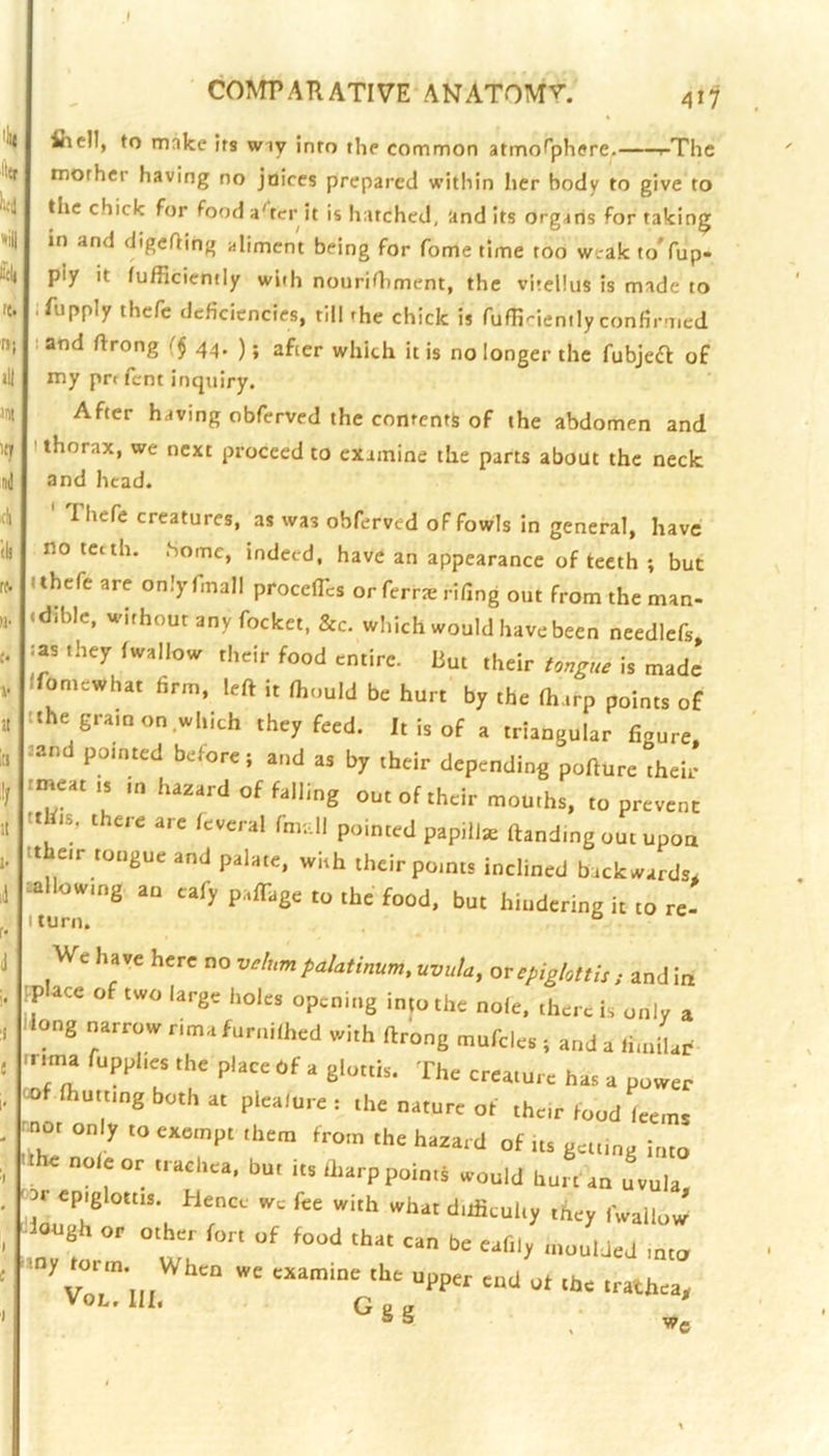 I COMPARATIVE ANATOM'?'. 'Ill ittr lud '<il 't. fl) >11 int 'ty nd cli (b f^ «■ a ill :!/ 11 !• ll r- fiicll, to make its wiy into the common atmof'phere. i-The mother having no juices prepared within her body to give to the chick for fooda'terit is hatched, audits organs for taking in and digefting aliment being for fome time too weak toVup- piy it fufficiemly with nouriOiment, the vitellus is made to ifupply thcfc deficiencies, till the chick is fuflinenily confirmed I and ftrong f$ 44. ); after which it is no longer the fubjeft of my prt fent inquiry. After having obferved the contents of the abdomen and I thorax, we next proceed to examine the parts about the neck and head. Ihefe creatures, as was obferved of fowls in general, have no teeth. .Some, indeed, have an appearance of teeth ; but I thefe are only fmall procelTcs or ferr^e rifing out from the man- .dible, without any focket. &c. which would have been needlefs. :as they fwallow their food entire, hut their tongue is made Ifomewhat firm, left it fhould be hurt by the fharp points of tthe gram on which they feed. It is of a triangular figure, =and pointed before; and as by their depending pofture their rmeat is in hazard of falling out of their mouths, to prevent tthis, there are leveral fm;Ul pointed papillie ftanding out upon tt eir tongue and palate, with their points inclined backwards. sallowing an cafy palTage to the food, but hindering it to re- Iturn. We have here no vt/nm paUinum, uvuU, orephhiiU, and in .place of two large holes opening in,o the nole, there is onlv a .long narrow rima furnilhed with ftrong ntufeles . and a ti.nilar .nma fupphes the place of a glottis. The creature has a power ®f Ihuttmg both at plea/nret the nature of then food Lms rno, only to exetnpt them from the hazard of tts getting he nole or trachea, but it./harp points would hurt in f.ula ™ epiglottis. Hence we fee with what diificuhy they fwallow’ Uough or other fort of food that can be eafily .„„uUed into ■‘■“hear VOL, III, G g g ^