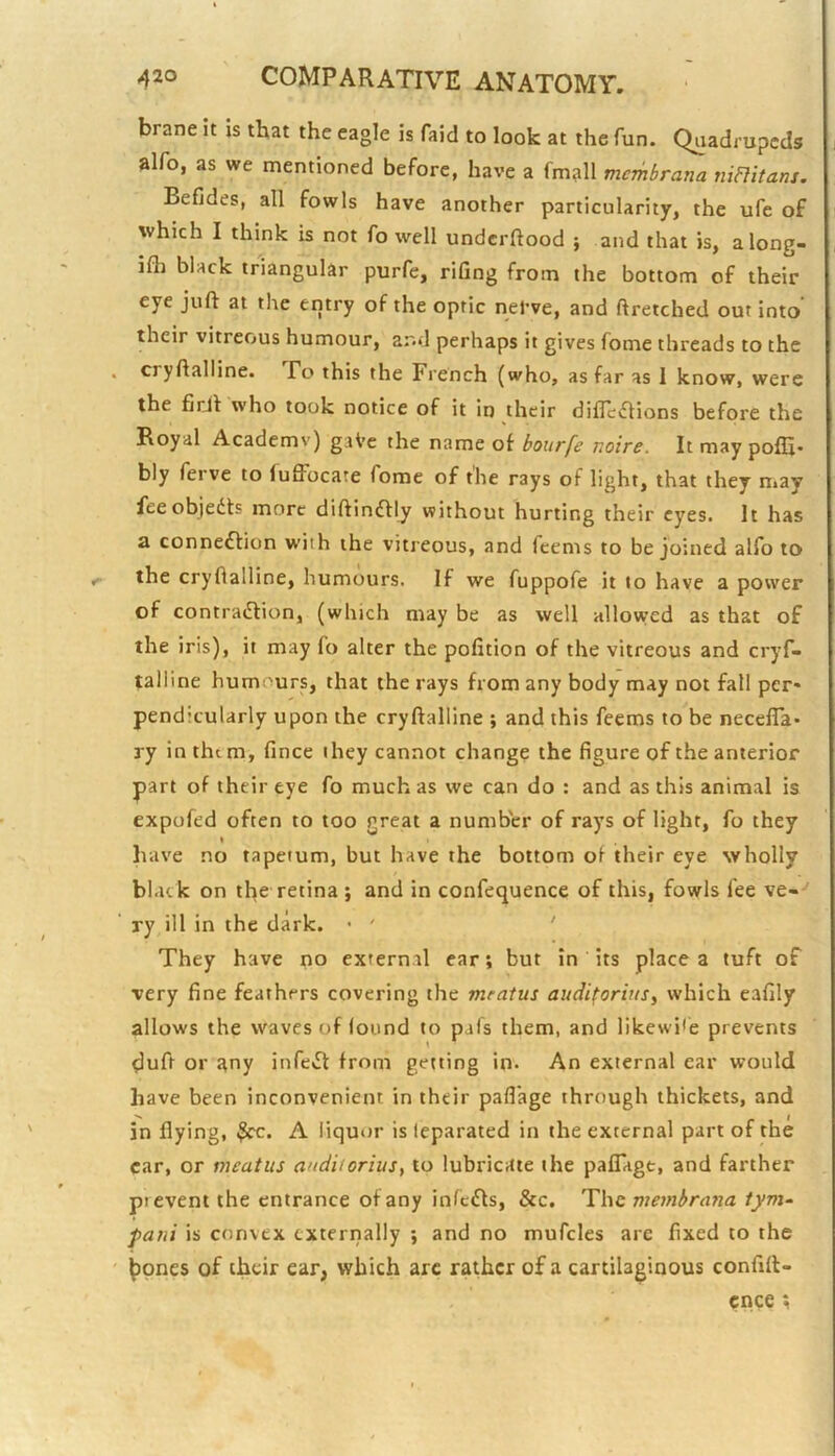 brane it is that the eagle is faid to look at the fun. Quadrupeds alfo, as we mentioned before, have a fmall mcmbrana niRitani. Befides, all fowls have another particularity, the ufe of which I think is not fo well undcrflood } and that is, along- ilh black triangular purfe, rifing from the bottom of their eye juft at the entry of the optic nel’ve, and ftretched out into their vitreous humour, ar.d perhaps it gives Tome threads to the cryftalline. Po this the French (who, as far as 1 know, were the firjl who took notice of it in their diflevftions before the Royal Academy) gaVe the name of bourfe noire. It may pofS- bly ferve to fuffbcate fome of the rays of light, that they may feeobjedts more diftindlly without hurting their eyes. It has a connexion with the vitreous, and fcems to be joined alfo to the cryfialline, humours. If we fuppofe it to have a power of contradfion, (which may be as well allowed as that of the iris), it may fo alter the pofition of the vitreous and cryf- talline humours, that the rays from any body may not fall per- pendicularly upon the cryftalline ; and this feems to be necefla- ry in them, fince they cannot change the figure of the anterior part of their eye fo much as we can do : and as this animal is expofed often to too great a number of rays of light, fo they have no tapeium, but have the bottom of their eye wholly black on the retina ; and in confequence of this, fowls fee ve--' ry ill in the dark. • ' ' They have no external ear; but in its place a tuft of very fine feathers covering the meatus audi^orius^ which eafily allows the waves of found to pafs them, and likewi<e prevents ?luft or Jtny infedt from getting in* An external ear would have been inconvenient in their pafl'age through thickets, and in flying, A liquor is leparated in the external part of the car, or meatus auditorius, to lubricate the pafTage, and farther prevent the entrance of any infcdls, &c. The membrana tym- fani is convex externally ; and no mufcles are fixed to the ^pnes of their ear, which arc rather of a cartilaginous confift- cnce ;