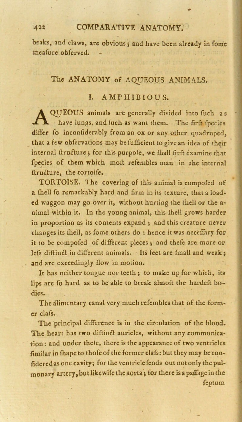 beaks, and claws, arc obvious; and have been already in fomc meafure obferved. The ANATOMY of AQUEOUS ANIMALS. ' I. AMPHIBIOUS. Aqueous animals are generally divided into fuch as have lungs, and luch as want them. The firft fpecles differ fo inconfiderably from an ox or any other quadruped, that a few obfervations may befufficient to give an idea of their internal ftrutSlure; for this purpofe, we fhall firft examine that fpecies of them which moft refembles man in the internal ftrufture, the tortoife. TORTOISE. 1 he covering of this animal is compofed of a (hell fo remarkably hard and firm in its texture, that a load* ed waggon may go over it, without hurting the fhcll or the a* nimal within it. In the young animal, this (hell grows harder in proportion as its contents expand ; and this creature never changes its fliell, as fome others do : hence it was necelTary for it to be compofed of different pieces ; and thefe are more or lefs diftinft in different animals. Its feet are fmall and weak; - and are exceedingly (low in motion. It has neither tongue nor teeth ; to make up for which, its lips arc fo hard as to be able to break almoft the hardeft bo- dies. The ailimentary canal very much refembles that of the form- er clafs. The principal difference is in the circulation of the blood. The heart has two diftintft auricles, without any communica- tion : and under ihele, there is the appearance of two ventricles (iroilar in (hapeto thofe of the former clafs: but they may becon- fideredas one cavity; for the ventricle fends out not only the pul- monary artery,butlikewife the aorta; for there is a palTage in the feptum