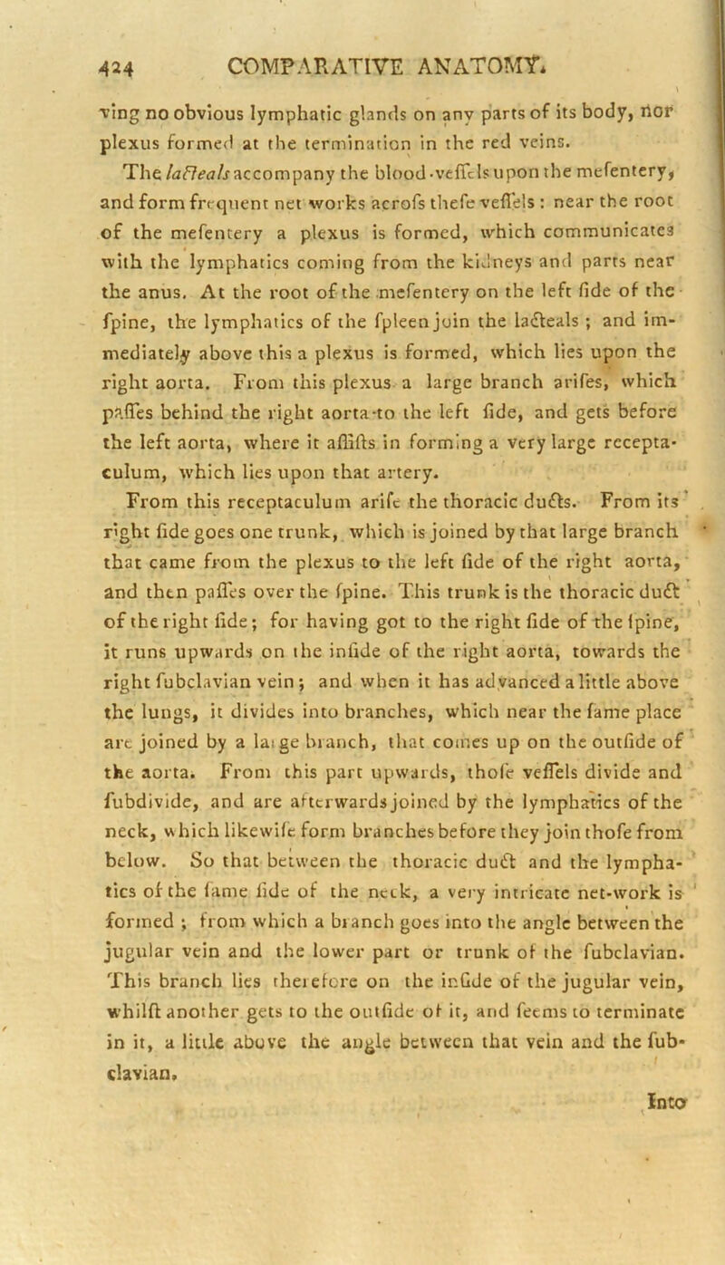 Tfing no obvious lymphatic glands on any parts of its body, ilor plexus formed at the termination in the red veins. Theaccompany the blood-vcflclsupon the mefentery, and form frequent net works acrofs thefevefl'els : near the root of the mefentery a plexus is formed, which communicates with the lymphatics coming from the kidneys and parts near the anus. At the root of the mefentery on the left fide of the fpine, the lymphatics of the fpleenjoin the laiteals; and im- mediately above this a plexus is formed, which lies upon the right aorta. From this plexus-a large branch arifes, which pafles behind the right aorta-to the left fide, and gets before the left aorta, where it aflifts in forming a very large rccepta* culum, which lies upon that artery. From this receptaculum arife the thoracic du6ls. From its ' right fide goes one trunk, which is joined by that large branch that came from the plexus to the left fide of the right aorta, and then pafles over the fpine. This trunk is the thoracic du£l: of the right fide; for having got to the right fide of the Ipine, it runs upwards on the infide of the right aorta, towards the right fubclavian vein ; and when it has ad vanced a little above the lungs, it divides into branches, which near the fame place art joined by a laige branch, that comes up on the outfide of the aorta* From this part upwards, thole veflels divide and fubdivide, and are atterwards joined by the lymphatics of the neck, which likewilc form branches before they join thofe from below. So that between the thoracic du6t and the lympha- ' tics of the lame fide of the netk, a vei’y intricate net-work is^ ' formed ; from which a branch goes into the angle between the jugular vein and the lower part or trunk of the fubclavian. This branch lies therefore on the infide of the jugular vein, whilft another gets to the outfide of it, and feems to terminate in it, a little above the angle between that vein and the fub- clavian. Into r '