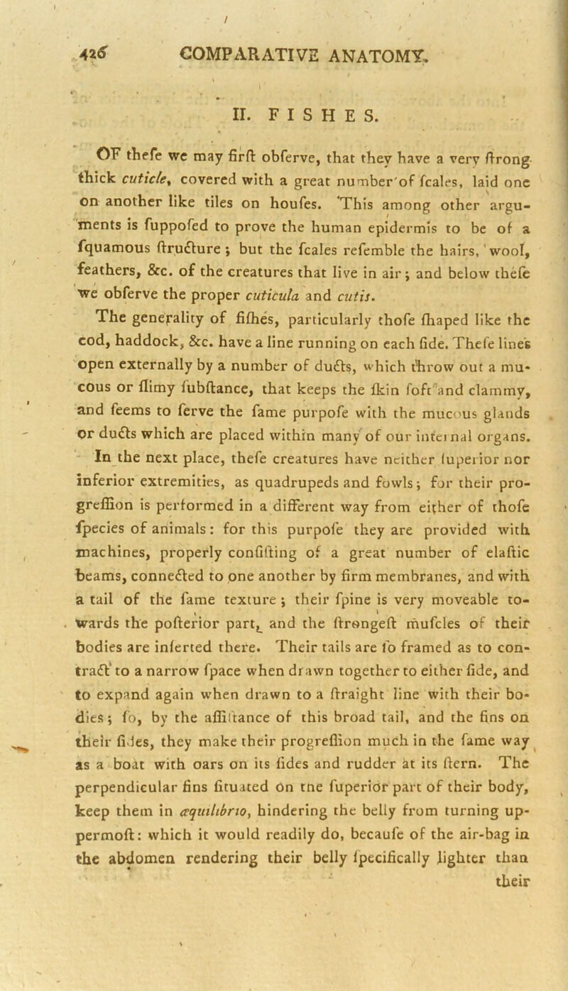 / 42S COMPzVRATIVE ANATOMY, I k' , » * II. FISHES. OF thefe wc may firfl: obferve, that they have a very ftrong thick cuticle^ covered with a great number'of fcales, laid one on another like tiles on houfes. *This among other argu- ments is fuppored to prove the human epidermis to be of a rquamous ftruflure ; but the fcales refemble the hairs, 'wool, feathers, &c. of the creatures that live in air; and below thefe we obferve the proper cuticula and cutis. The generality of fifties, particularly thofe fhaped like the cod, haddock, &c. have a line running on each fide. Thefe lines open externally by a number of du£l:s, which throw out a mu* cous or flimy fubftance, that keeps the fkin Toft^and clammy, and feems to ferve the fame purpofe with the mucous glands or du£ts which are placed within many of our intci nal organs. ' In the next place, thefe creatures have neither luperior nor inferior extremities, as quadrupeds and fowls; for their pro- greflion is performed in a different way from either of thofe fpecies of animals: for this purpofe they are provided with, machines, properly confifting of a great number of elaftic beams, conne£ted to one another by firm membranes, and with a tail of the fame texture ; their fpine is very moveable to- wards the pofterior partj^ and the ftrongeft mufcles of their bodies are inferted there. Their tails are fo framed as to con- trafl' to a narrow fpace when drawn together to either fide, and to expand again when drawn to a ffraight line with their bo* dies; fo, by the affiltance of this broad tail, and the fins on their fides, they make their progreflion much in the fame way ^ as a boat with oars on its lides and rudder at its ftern. The perpendicular fins fituated on tne fuperior part of their body, keep them in aquiUbnOt hindering the belly from turning up- permoft: which it would readily do, becaufe of the air-bag in the abdomen rendering their belly Ipecifically fighter than their