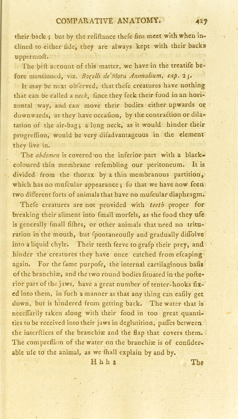 their back ; but by the refiftance thefe fins meet with when in- dined to either'fide, they are always kept with their backs uppermoft. The Ipeft account of this matter, we have in the trcatife be- fore mentioned, viz. Boi^elli de'Motii Animalium, cap. 2j. It may be next obl’erved, that thefe creatures have nothing that can be called a neck^ fince they feek their food in an hori- zontal way, and can move their bodies either upwards or ' downwards, as they have occafion, by the contraction or dila- tation of the air-bag; a long neck, as it would hinder their progrcffion, would be very difadvantageous in the element they live in. The abdomen is covered‘on the inferior part with a black- coloured thin membrane refembling our peritoneum. It is , divided from the thorax by a thin membranous partition, which has no mufcular appearance ; fo that we have now fecn two difierent forts of animals that have no mufcular diaphragm.’ Thefe creatures are not provided with teeth proper for breaking their aliment into fmall morfcls, as the food they ufe is generally fmall fifhes, or other animals that need no tritu- ration in the mouth, but fpontaneoufly and gradually dilTolve into a liquid chyle. Their teeth ferve to grafp their prey, and ' . hinder the creatures they have once catched from efcaping again. For the fame purpofe, the internal cartilaginous bafis of the branchiae, and the two round bodiesfituated in the poftc- rior part of the.jaws, have a great number of tenter-hooks fix- ed into them, in fuch a manner as that any thing can eafily get down, but is hindered from getting back. The water that is necefiarily taken along with their food in too great quanti- ties to be received into their jaws in deglutition, palTes between the interftices of the branchisE and the flap that covers them. The compreflion of the water on the branchiae is of confider- \ ' able ule to the animal, as we mall explain by and by, H hh 2 The