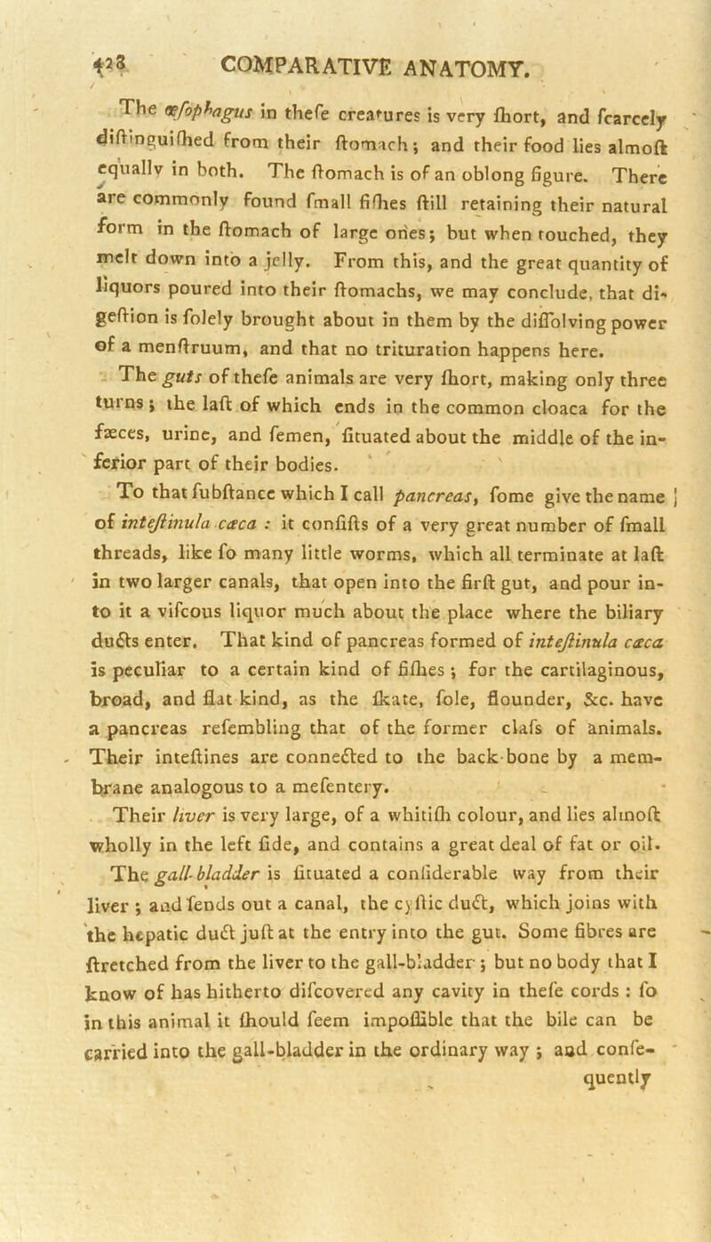 The tsefopfyagus in thefe creaf'ures is very fliort, and fcarccly diftinguifhed from their ftomach; and their food lies almoft equally in both. The ftomach is of an oblong figure. There are commonly found fmall fifhes ftill retaining their natural form in the ftomach of large ones; but when touched, they melt down into a jelly. From this, and the great quantity of liquors poured into their ftomachs, we may conclude, that di» geftion is folely brought about in them by the diflblving power of a menftruum, and that no trituration happens here, i The guts of thefe animals are very fliort, making only three turns ; the laft of which ends in the common cloaca for the faeces, urine, and femen, fituated about the middle of the in- ferior part of their bodies. To that fubftance which I call pancreas^ fome give the name of intejiinula caca : it confifts of a very great number of fmall threads, like fo many little worms, which all terminate at laft in two larger canals, that open into the firft gut, and pour in- to it a vifeous liquor much about the place where the biliary du61s enter. That kind of pancreas formed of intejiinula caca is pecufiar to a certain kind of fifties; for the cartilaginous, broad, and flat kind, as the fleate, foie, flounder, &c. have a pancreas refcmbling that of the former clafs of animals. Their inteftines are coanedled to the back bone by a mem- brane analogous to a mefentery. > . . Their liver is very large, of a whitifli colour, and lies almoft wholly in the left fide, and contains a great deal of fat or oil. Thfi gall-bladder IS fituated a conliderable way from their liver ; and fends out a canal, the cyflic duift, which joins with the hepatic du£t juft at the entry into the gut. Some fibres are ftretched from the liver to the gall-bladder ; but no body that I know of has hitherto difeovered any cavity in thefe cords : fo in this animal it fliould feem impoflible that the bile can be carried into the gall-bladder in the ordinary way ; and confe- quently