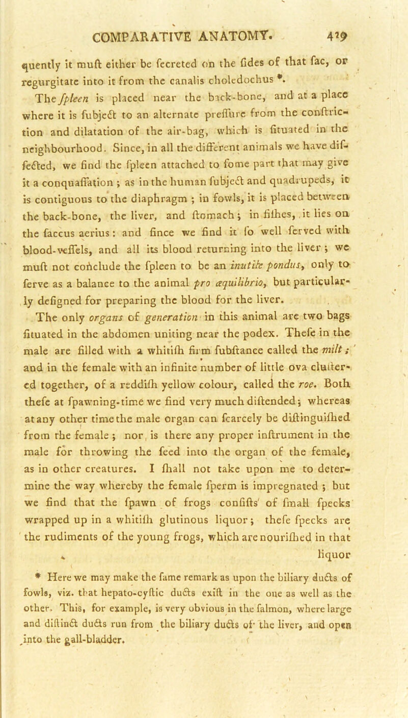 quently it muft either be fccreted on the fides of that fac, or regurgitate into it from the canalis cholcdochus •. The fpleen is placed near the back-bone, and at a place where it is fubjedf to an alternate prelTurc from the conftric- tion and dilatation of the air-bag, which is fituated in the neighbourhood. Since, in all the different animals we have dif« fefted, we find the fpleen attached to fome part that may give it a confluaffation j as in the human fubjedl and quadrupeds, it is contiguous to the diaphragm ; in fowls, it is placed betwcea the back-bone, the liver, and ftomach; in fiihes, it lies oa the faccus aerius: and fince we find it fo well ferved with blood-wffels, and all its blood returning into the liver ; we muft not conclude the fpleen to be an inutik pondusy only to ferve as a balance to the animal pro aquilibrioy but particular- ly defigned for preparing the blood for the liver. The only organs of generation in this animal arc two bags fituated in the abdomen uniting near the podex. Thefe in the male are filled with a whitifti firm fubftance called the milt; ' and in the female with an infinite number of little ova duller- ed together, of a reddilh yellow colour, called the roe. Both thefe at fpawning-time we find very muchdiftended; whereas at any other time the male organ can fcarcely be diftinguifhed from rhe female ; nor, is there any proper inftrument in the male for throwing the feed into the organ of the female, as in other creatures. I fliall not take upon me to deter- mine the way wlvereby the female fperm is impregnated ; but we find that the fpawn of frogs confifts' of fraal-l fpecks wrapped up in a whitilh glutinous liquor; thefe fpecks are • the rudiments of the young frogs, which arenouriflied in that ^ liquor * Here we may make the fame remark as upon the biliary duds of fowls, viz. that hepato-cyftic duds exift in the one as well as the other. This, for example, is very obvious in the falmon, where large and diftind duds run from the biliary duds of the liver, and open ^into the gall-bladder. (