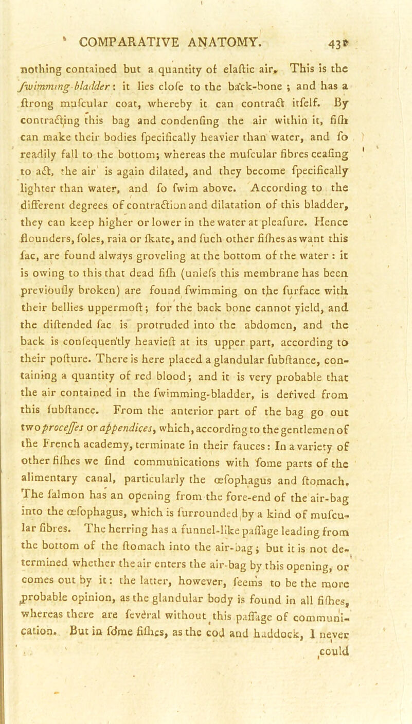 43t nothing contained but a quantity ot elaftic air^ This is the fwimmmg bladder \ it lies clofc to the ba’ck-bone ; and has a ftrong mafcular coat, whereby it can contradt itfelf. By contrafling this bag and condenfing the air within it, filh can make their bodies fpecifically heavier than water, and fo readily fall to the bottom; whereas the mufcular fibres ceafing to afl, the air is again dilated, and they become fpecifically lighter than water, and fo fwim above. According to the different degrees of contraftion and dilatation of this bladder, they can keep higher or lower in the water at pleafure. Hence flounders, foies, raia or fkate, and fuch other fifhesas want this fac, are found always groveling at the bottom of the water : it is owing to this that dead fifh (unlefs this membrane has been previoufly broken) are found fwimming on tffe furface with their bellies uppermoft; for the back bone cannot yield, and the diftended fac is protruded into the abdomen, and the back is conlequen'tly heavieft at its upper part, according to their pofture. There is here placed a glandular fubftance, con- taining a quantity of red blood; and it is very probable that the air contained in the fwimming-bladder, is derived from this lubffance. From the anterior part of the bag go out iwoproceffes or appendices^ which, according to thegentlemenof the French academy, terminate in their fauces: In a variety of other fiflies we find communications with fome parts of the alimentary canal, particularly the oefophagus and ftomach. Fhe lalmon has an opening from the fore-end of the air-bag into the oefophagus, which is furrounded,by a kind of mufcu- lar fibres. The herring has a funnel-like paffage leading from the bottom of the ftomach into the air-bag; but it is not de- termined whether the air enters the air-bag by this opening, or comes out by it: the latter, however, feems to be the more probable opinion, as the glandular body is found in all fifties, whereas there are fevdral without^this palTage of communi-