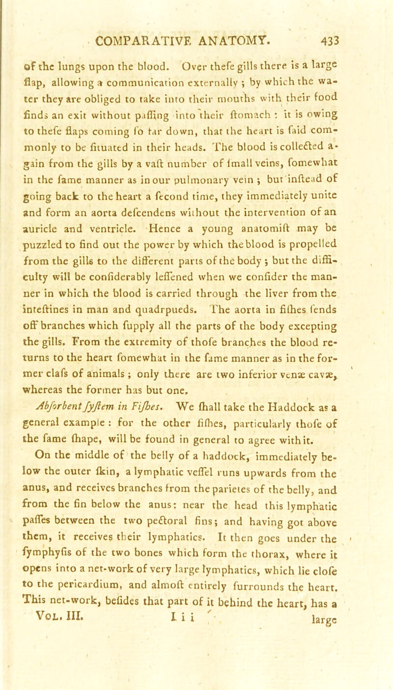 of the lungs upon the blood. Over thefe gills there is a large flap, allowing a communication externally ; by which the wa- ter they arc obliged to take into their mouths with their food finds an exit without pafl;ng into their ftomach : it is owing to thefe flaps coming lb tar down, that the heart is faid com- monly to be liiuated in their heads. The blood is collected a- gain from the gills by a vaft number of Imall veins, fomewhat in the fame manner as incur pulmonary vein \ but inftead of going back to the heart a fecond time, they immediately unite and form an aorta defeendens without the intervention of an auricle and ventricle. -Hence a young anatomift may be puzzled to find out the power by which the blood is propelled from the gills to the dift'erent parts of the body ; but the diffi- culty will be confiderably leflened when we confider the man- ner in which the blood is carried through the liver from the inteffines in man and quadrpueds. The aorta in filhes fends ofl^ branches which fupply all the parts of the body excepting the gills. From the extremity of thofe branches the blood re- turns to the heart fomewhat in the fame manner as in the for- mer clafs of animals ; only thei-e are two inferior vense cavse, whereas the former has but one, Abjorbentfyjlem in Fijhes. We ffiall take the Haddock as a general example ; for the other fiflies, particularly thofe of the fame (hape, will be found in general to agree with it. On the middle of the belly of a haddock, immediately be- low the outer fkin, a lymphatic veflel runs upwards from the anus, and receives branches from theparieies of the belly, and from the fin below the anus: near the head this lymphatic pafles between the two peftoral fins; and having got above them, it receives their lymphatics. It then goes under the fymphyfis of the two bones which form the thorax, where it opens into a net-work of very large lymphatics, which lie clofe to the pericardium, and almoft entirely furrounds the heart. This net-work, befldes that part of it behind the heart, has a VoL. III. I i i large