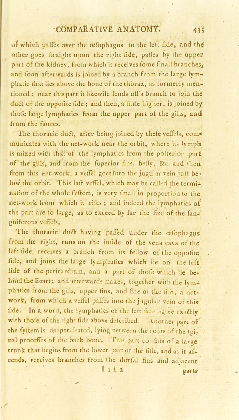 of which pifTes over the oeroph.igus to the left fide, and the other goes ifraight upon the right fide, pafTes by the upper part of the kidney, from which it receives Tome finall branches, and Toon afterwards is joined by a branch from the large lym- phatic that lies above the bone of the thorax, as tormerly men- tioned : near this part itlikewifc fends ofFa branch to join the duft of the oppofite fide ; and then, a little higher, is joined by thofe large lymphatics from the upper part of the gills, and from the fauces. The thoracic duft, after being joined by thefe vefirls, corn- municates wjth the net-work near the orbit, where its lymph is mixed with that of the lymphatics from the pofterior part of the gills, and from the fuperipr fins, b-'lly, &c and then from this i-et-work, a vcfTel goesfnto the jugular vein juli be- low' the orbit. This laft velfel, which may be called the termi- nation of the whole fvfiem, is very fmall in proportion to the net-work from which it riles ; and indeed the lymphatics of the part are fo large, as to exceed by far the lize of the fan- guiferous vefTels. The thoracic duff having palfcd under the osfophagus from the right, runs on the infide of the vena cava of the left fide, receives a branch from its fellow of the oppolite fide, and joins the large lymphatics which lie on the lefc fide of the pericardium, and a part of thofe which lie be- hind the heart; and afterwards makes, together with the lym- phatics from the gills, upper fins, and fide ot the riih, a net- work, from which a vciTcl paflTes into the j jgul.ir vein ot tins fide. In a word, the lymphatics of th. lert lid.- agree txidfly with thole of the right fide above defciibcd .\nother pan of^ the fyftem is deeper-leated, lying between the ro;-ts of the ipi- nal procelTfs of the back-bone. Tiiis part conliits of a large trunk that begins from the lower part pt the filh, and as it af- cends, receives branches from the dorfal fins and adjacent I t i 2 parts