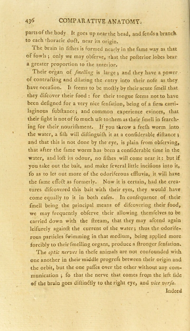 pansof the body It goes up near the head, and fends a branch to each thoracic duft, near its origin. The brain in fifhes is formed nearly in the fame way as that of fowls ; only we may obferve, that the pofterior lobes bear a greater proportion to the anteiior. Their organ of fmelling is large *, and they have a power - of contraifting and dilating the entry into their nole as they have occafion. It Teems- to be moftly by their acute fmell that they difcover their food : for their tongue feems not to have been defigned for a very nice fenfation, being of a firm carti- laginous fubftance; and common experience evinces, that their fight is not of fo much ufe to them as their fmell in fearch- ing for their nourifhment. If you throw a frefh worm into the water, a filh will diftinguilh it at a confiderable diftance ; and that this is not done by the eye, is plain from obferving, that after the fame worm' has been a confiderable time in the water, and loft its odour, no fifhes will come near it; but if you take out the bait, and make fevcral little incifions into it, fo as to let out more of the odoriferous effluvia, it will have the fame elfeiSt as formerly. Now it is certain, had the crea- tures difcovered this bait with their eyes, they would' have come equally to it in both cafes. In confequence of their fmell being the principal means of difcovering their food, we may frequently obferve their allowing themfclves to be carried down with the ftream, that they may afeend again leifurely againft the current of the water; thus the odorife- rous particles fwimming in that medium, being applied more forcibly to their fmelling organs, produce a ftronger fenfation. The optic nerves in thefe animals are not confounded with one another in their middle progrefs between their origin and the orbit, but the one pafTes over the other without any com- munication ; fo that the nerve that comes fro^ the left fide of the brain goes diftinidy to the right eye, and vice verfa> Indeed