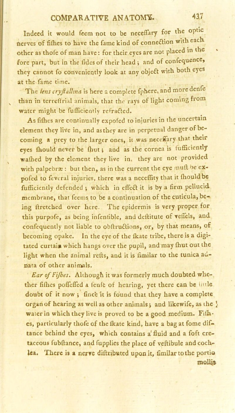 Indeed it would feem not to be neceffary for the optic nerves of fifhes to have the fame kind of connexion with each other as thole of man have: for their eyes are not placed in the fore part, but in the fides of their head j and of confequence, they cannot fo conveniently look at any objeft with both eyes at the fame time. The Uns cryftallmci is here a complete fphere, and more denfe than in terrellrial animals, that the rays of light coming from water might be fufficiently ref'raifled. As fiflies are continually expoled to injuries in the uncertain element they live in, and as they are in perpetual danger of be- coming a prey to the larger ones, it was necefliary that their eyes fliould never be Ihut; and as the cornea is fufficiently walhed by the element they live in, they are not provided with palpebrse : but then, as in the current the eye mull be ex- pofed to fevcral injuries, there was a neceffity that it Ihouldbe fufficiently defended ; which in effect it is by a firm pellucid membrane, that feemsi to be a continuation of the cuticula, be- ing ftretched over here. The epidermis is very proper for this purpofe, as being infenlible, and deftitute of veffels, and confequently not liable to obftrutftions, or, by that means, of becoming opake. In the eye of the Ikate tribe, there is a digi- tated curtai* which hangs over the pupil, and may ffiut out the light when the animal refts, and it is limilar to the tunica ad- nata of other animials. , Ear of Fifhes, Although it was formerly much doubted whe- ther fiflies poffeffed a lenfe of hearing, yet there can be little doubt of it now ; fince it is found that they have a complete organ of hearing as well as other animals; and likewife, as the J water in which they live is proved to be a good medium. Fifh- es, particularly thofe of the fkate kind, have a bag at fome dif- tance behind the eyes, which contains a' fluid and a foft cre- taceous fubftance, and fupplies the place of veftibule and coch- lea. There is a nerve diftributed upon it, Cmilartothe portio moUl»