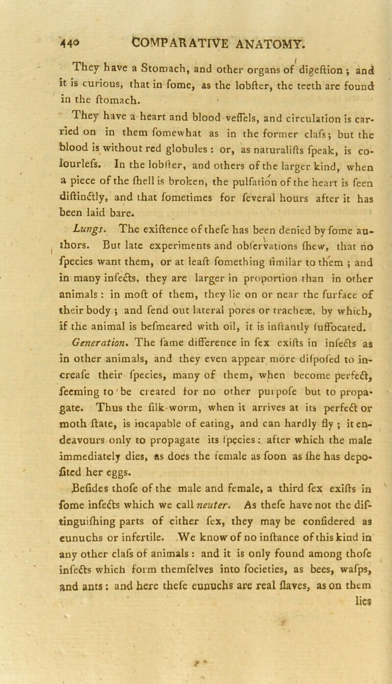 They have a Stomach, and other organs of digeftion ; and it is curious, that in fome, as the lobfter, the teeth arc found in the ftomach. They have a-heart and blood veflels, and circulation is car- ried on in them fomewhat as in the former clafs; but the blood is without red globules; or, as naturalifts fpeak, is co- lourlefs. In the lobller, and others of the larger kind, when a piece of the fhell is broken, the pulfation of the heart is Teen diftindlly, and that fometimes for feveral hours after it has been laid bare. Lungs. The exiftence of thefe has been denied by fome au- thors. But late experiments and obiervations fhew, that no fpecies want them, or at leaft fomething limilar to them ; and in many infects, they are larg^er in proportion than in other animals : in moft of them, they lie on or near the furface of their body *, and fend out lateral pores or tracbeac, by which, if the animal is befmearcd with oil, it is inftanily lufFocated. Generation, The fame difference in fex exifts in infefls as In other animals, and they even appear more difpofed to in- creafe their fpecies, many of them, when become perfect, fecmingto'be created tor no other puipofe but to propa- gate. Thus the filk-worm, when it arrives at its perfect or moth ftate, is incapable of eating, and can hardly fly ; it en- deavours only to propagate its fpecies: after which the male immediately dies, as does the female as foon as the has depo- fitcd her eggs. JBefides thofe of the male and female, a third fex exifts in fome infedls which we call neuter. As thefe have not the dif- tinguithing parts of either fex, they may be confidered as eunuchs or infertile. .We know of no inftance of this kind in' any other clafs of animals : and it is only found among thofe infefts which form themfclves into focieties, as bees, wafps, and ants: and here thefe eunuchs are real flaves, as on them lies