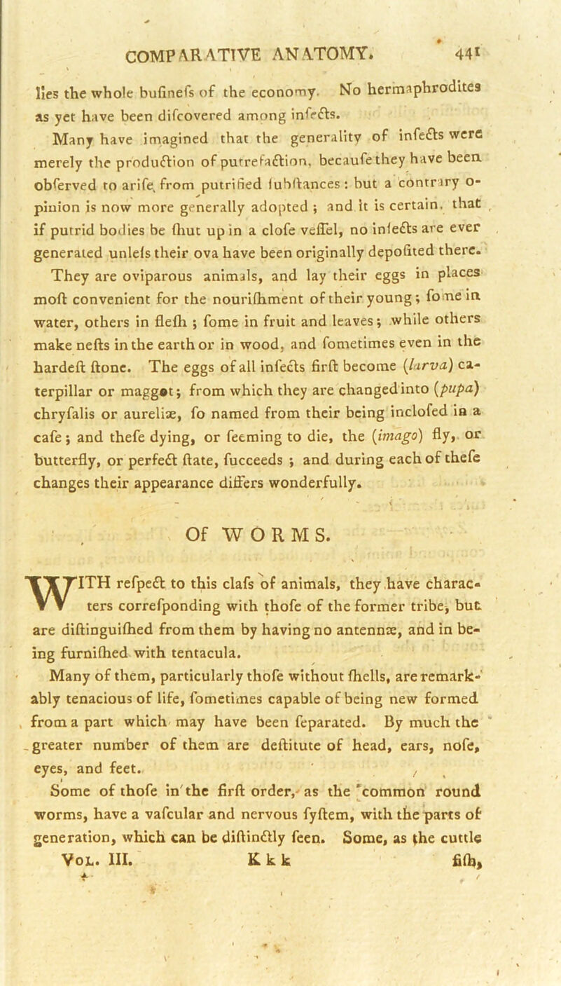 lies the whole bufinefs of the economy. No hermaphrodites as yet have been difcovered among infers. Many have imagined that the generality of infefts were merely the produftion of pufrefaftion, becaufethey have beea obferved to arife, from putrified luhllances: but a contrary o- piuion is now more generally adopted ; and it is certain, that if putrid bodies be fliut up in a clofe veflel, no inlefts are ever generated unlels their ova have been originally depofited there. They are oviparous animals, and lay their eggs in places moft convenient for the nourllhment of their young; fome in water, others in flefli ; fome in fruit and leaves; while others make nefts in the earth or in wood, and fometimes even in the hardell ftone. The eggs of all infefts firft become {larva) ca- terpillar or magg®t; from which they are changed into {pupa) chryfalis or aurelite, fo named from their being inclofed ia a cafe; and thefe dying, or Teeming to die, the {imago) fly, or butterfly, or perfeft ftate, fucceeds ; and during each of thefe changes their appearance diflers wonderfully. - \ ^ Of WORMS. WITH refpeft to this clafs of animals, they .have charac- ters correfponding with thofe of the former tribe^ but are diftinguifhed from them by having no antennse, and in be- ing furnifhed with tentacula. Many of them, particularly thofe without fliells, are remark- ably tenacious of life, fometimes capable of being new formed , from a part which may have been feparated. By much the .greater number of them are deftitute of head, ears, nofc, eyes, and feet. ' ^ Some of thofe in'the firft order,'as the'common round worms, have a vafcular and nervous fyftem, with the parts of generation, which can be diftinftly feen. Some, as (he cuttle VoL. III.' K k k fiftj,