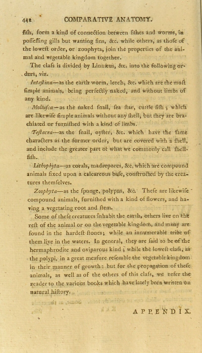 fi(h, form a kind of connexion between fiflies and worms, \n poflefling gills but wanting fins, &c. while others, as thofe of ^ the lowed order, or zoophyta, join the properties of the ani- mal and Tegetable kingdom together. The clafs is divided by Linnxus, &c. into the following or^ , ders, ^viz. Inteftina,—as the earthworm, leech) &c. which are the mod Ample animals, being perfe£lly naked, and without limbs of any kind. Molhifca—as the naked fnail, fea dar, cuttle fifh ; which are likewife finjple animals without any fhell-, but they are bra- tdiiated or fur.niflrcd with a kind of limbs. Tejiacea—as the fnail, oyderj &c. which have the fame charadlers as the former order, but are covered with a fliell, and include the greater part of what we comthonly tall fhell- fifli. Lithophyta—as corals, madrepores, &c, Which arc compound animals fixed upon a calcareous ba,fe, condrutded by the crea- tures themfelves. Zoophyta—as the fpongc, polypus, &ci‘ Thefe are likewife ' compound animals, furnifhed with a kind of flowers, and ha- ving a vegetating root and dcm. , Some of thefe creatures inhabit the earth, others live on tht red of the animal or on the vegetable kingdom, and many arc found in the harded dones; while an innumerable tribe of them Ijye in the waters. In general, they are faid to be of the hermaphrodite and oviparous kind f while the lowed eb'd, as the .polypi, in a great meafure referable the vegetable kingdom in their manner of growths but for the propagation of thefe animals, as well as of the others of this clafs, we refer the reader to the various books which.have lately been Written tm natural Jiidory. , ' ,, * |» I ' -'JT A P P. E N D i X.