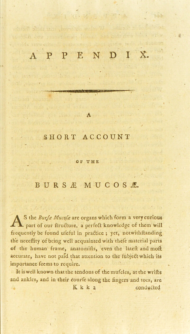 APPENDIX. A ( / SHORT ACCOUNT OF THE t ' ■ r B U R S M U C O s je. As the Burja Mucofa are organs which form a very curious part of our ftrudture, a perfedl knowledge of them will ^ frequently be found ufeful in praftice ; yet, notwithftanding th*e ncceffity of being well acquainted with thefc material parts of the human' frame, anatomifts, even the lateft and mod accurate, have not pafd that attention to the fubjeft which its importance feems to require. It is well known that the tendons of the mufcles, at the wrifts and ankles, and in their dourfe along the hngers and toes, are K k k a .condtttilted