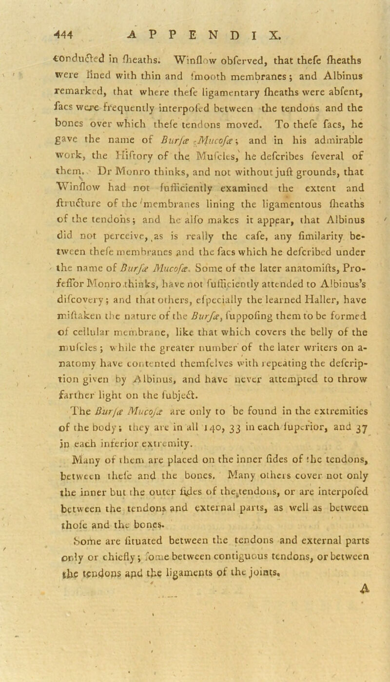 fOndu^Ved in flieaths. Winflow obferved, that thefc (heaths ' were fined with thin and imooth membranes; and Albinus remarked, that where thefe ligamentary (heaths were abfent, facs were frequently interpofed between the tendons and the bones over which thde tendons moved. To thefe facs, he gave the name of Biirja r •, and in his admirable work, the Hiftory of the, Mufclcs,' he deferibes feveral of theni.. Dr Monro thinks, and not without juft grounds, that Winflow had not (ufficiently examined the extent and ftrudure of the ^membranes lining the ligamentous (lieaths ' of the tendohs; and he alfo makes it apppar, that Albinus did not perceive,,as is really the cafe, any (imilarity be- tween thefe membranes and the facs which he deferibed under ' the name of Burfa Mucofee. Some of the later anatomifts, Pro- felTor Monro .thinks, have not fufficiently attended to Albinus’s difeovery; and that others, efpecially the learned Haller, have miftaken the nature of the Burfe, fuppofing them to be formed of cellular membrane, like that which covers the belly of the mulcles; while the greater number of the later writers on a- natomy have tontented themfelves with repeating the deferip- tion given by iilbinus, and have never attempted to throw farther light on the fubjedt. The Burja Mucojic are only to be found in the extremities of the body; they are in all 140, 33 in each lupcrior, and 37 in each inferior extremity. Many of them are placed on the inner (ides of :hc tendons, between thefe and the bones. Many othcis cover not only the inner but the outer (ides of thependons, or are interpofed between the tendons and external parts, as well as between thole and the bones. .Some are (ituated between the tendons and external parts only or chiefly; focue between contiguous tendons, or between ihc tCD.dops apt! th? ligaments of the joints.