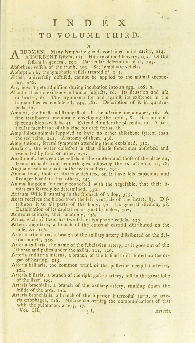 INDEX TO VOLUME THIRD. A _ ' . Abdomen. Many lymphatic glands contained in its cavity, 114. ABSORBENT fyftem, 191. Hiftnry of its difcovery, ipz- Of the fyftem in general, 193. Particular defcription of it, 197. Abforbent veflels of the trunk, 203, See lymphatic vcflels. Abforption by the lymphatic veflels treated of, 245. Aither, univerfally diMifed, cannot be applied to the animal oecono- my, 268. ^ Air, how it gets admilTion during incubation into an egg, 406, n. Allantois has no cxiilence in human fubjedts, 16. Its fituation and ufe in brutes, ib. The arguments for and againft its exiftence in the human fpecies confidered, 344, 381. Defcription of it in quadru- peds, ib. Amnios, the fineft and ftrongeft of all the uterine membranes, 16. A fine tranfparent membrane enveloping the foetus, 8. Has no con- fpicuous blood-vefiels, 41. Extended under the placenta, ib. A par- ticular membrane of this kind for each foetus, ib. Amphibious animals fuppofed to have no other abforbent fyftem than the red veins, 242. Anatomy of them, 436. Amputations, feveral fymptoms attending them explained, 310. Anafarca, the water colledted in that difeafe fometimes abfotbed and evacuated by ftool or urine, 237. Anaftomofis between the veflels of the mother and thofe of the placenta, feems probable from hemorrhagies following the extradtion of it, 38. Angina occafions a pain in the teeth and ear, 290. Animal food, thofe creatures which feed on it have lefs capacious and ftronger bladdeis than others, 343. Animal kingdom fo nearly connedled with the vegetable, that their li- mits can fcarcely be determined, 330. Antrum Willefii wanting in the ftomach of a dog,.33J, Aorta receives the blood from the left ventricle of the heart, 83. Dif- tributes it to all parts of the body, 97. Its general divifion, 98. Examination of its capital or original branches, 102, Aqueous animals, their anatomy, 436. ' Arms, each of them has two fets of lymphatic veflels, 219. Arteria anguhris, a branch of the external carotid diftributed on the nofe, &c. 106. Arteria articularis, a branch of the axillary artery diftributed on the dej- toid mufcle, 120. Arteria axillaris, the name of the fubclavian artery, as it goes out of the ' thorax and pafles under the axilla, roi, 106. Arteria auditoria interna, a branch of the bafilaris diftributed on the or- gan of hearing, iij. Arteria bafilaris, the common trunk of the pefterior occipital arteries, 114. Arteria biliaria, a branch of the right gaftric artery, loft in the great lobe of the liver, 129. Arteria brachialis, a branch of the axillary artery, running down the infide of the arm, 120. Arteria bronchialis, a branch of the fuperior intercoftal aorta, or arte- ria oefophagea, 116, Miftake concerning the communications of this with the pulmonary artery, 17.