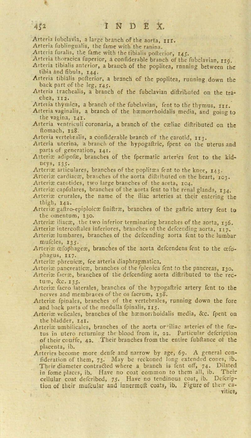 f '4^2 ' INDEX. Arterla lubclavla, a large branch of the aorta, lit. Artcria fublingualis, the fame with the ranina. Arteria furalis, the faitie with the tibialis poflerior, 145. Arteria thoracica fuperior, a confiderable branch of the fnbclavian, 119. Arteria tibialis anterior, a branch of the poplitea, rnnning between the tibia And fibula, 144. Arteria tibialis pofterior, a branch of the poplitea, running down the back part of the leg, 145. Arteria trachealis, a branch of the fubclavian diftribufed on the tra- chea, 112. Arteiia thyrhica, a branch of the fubclavian, fent to the thymus, iix. Arteria vaginalis, a branch of the hasmorrhoidalis media, and going to the vagina, 141. Arteria ventriculi coronaria, a branch of the cosliac diftributed on the ftomach, 128. Arteria vertebralis, a confiderable branch of the carotid, 113. Arteria uterina, a branch of the hypogaftric, fpent on the uterus and parts of generation, 141. Arterias adipofae, branches of the fpermatic arter'es fent to the kid- neys, 135. Arteriae articulares, branches of the poplifaea fent to the knee, 143. Arteriae cardiacre, branches of the aorta diftributed on the heart, 103. Arteriae carotides, two large branches of the aorta, 104. Arteriae capfulares, branches of the aorta fent to the renal glands, 134. Arteriae crurales, the name of the iliac arteries at their entering the thigh, 142. Arterije gaftro-epiploicae finiftrae, branches of the gaftric artery fent to the omentum, I30. Arteriae iliacae, the two inferior terminating branches of the aorta, 136. Arteriae intercoftales inferiores, branches ot the defeending aorta, ny. Arteriae lumbares, branches of the defeending aorta fent to the lumbar mufcles, 135. Arteriae oefophageae, branches of the aorta defeendens fent to the oefo- phagus, 117. Arteria phrenicae, fee arteria diaphragmatica. Arteriae pancreaticae, branches of the fplenica fent to the pancreas, 130. Arteriae facrae, branches of the defeending aorta diftributed to the rec- tum, &c, 135. Arterix facro laterales, branches of the hypogaftric artery fent to the nerves and membranes of the os facrum, 138. Arterix fpinales, branches of the vertebrates, running down the fore and back parts of the medulla fpinalis, 115. Arterix veficales, branches of the hxmorrhoidalis media, &c. fpent on the bladder, 141. Arterix umbilicales, branches of the aorta or iliac arteries of the foe- tus in utero returning the blood from it, 22. Particular defeription of their couffe, 42. Their branches from the entire fubftance ot the placenta, ib. Arteries become more denfe and narrow by age, 69. A general con- fideration of them, 73. May be reckoned long extended cones, ib. Thfir diameter contradted where a branch is fent off, 74. Dilated in fome places, ib. Have no coat common to them all, ib. Their cellular coat deferibed, 75. Have no tendinous coat, ib. Deferip- tion ot their mufcular and innernaoft coats, ib. Figure of their ca- vities.