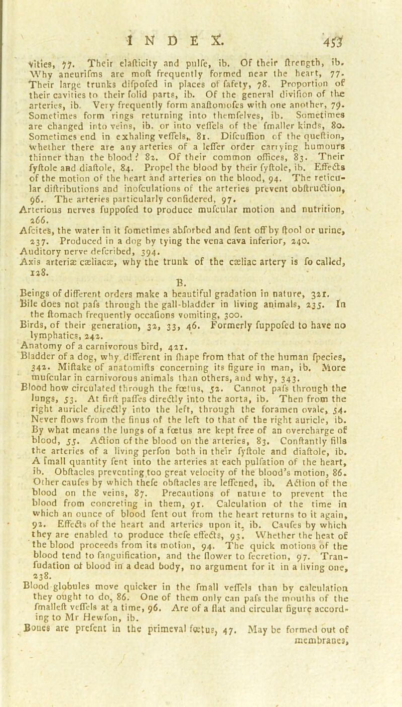 Vities, ‘j’j. Their elafticity and pulfe, ib. Of their ftrength, ib. Why aneurifms are moft frequently formed near the heart, 77. Their large trunks difpofed in places of fafety, 78. Proportion of their cavities to their folid parts, ib. Of the general divifion of tlie arteries, ib. Very frequently form anaftomofes with one another, 79. Sometimes form rings returning into themfelves, ib. Sometimes are changed into veins, ib. or into veflels of the fmaller kinds, 80. Sometimes end in exhaling veflels,, 81. Difcuflion of the quellion, \vhether there are any arteries of a lefler order carrying humours thinner than the blood f 8z. Of their common offices, 83. Tneir fyftole and diaftole, 84. Propel the blood by their fyftole, ib. EfFefta of the motion of the heart and arteries on the blood, 94. The reticu- lar diftributions and inofculations of the arteries prevent obftrudtion, 96. The arteries particularly confidered, 97. Arterious nerves fuppofed to produce mufcular motion and nutrition, a66. AfciteS, the water in it fometimes abforbed and fent off by flool or urine, 237. Produced in a dog by tying the vena cava inferior, 240. Auditory nerve deferibed, 394. Axis arterias caeliacae, why the trunk of the cosliac artery is fo called. Beings of different orders make a beautiful gradation in nature, 32t. Bile does not pafs through the gall-bladder in living animals, 235. In the ftomach frequently occafions vomiting, 300. Birds, of their generation, 32, 33, 46. Formerly fuppofed to have no lymphatics, 242. Anatomy of a carnivorous bird, 421. Bladder of a dog, why , different in fhape from that of the human fpecies, 342- Miftake of anatomifts concerning its figure in man, ib. More mufcular in carnivorous animals than others, and why, 343. Blood how circulated through the foetus, 52. Cannot pafs through the lungs, 53. At firft paffes diredtly into the aorta, ib. Then from the right auricle directly into the left, through the foramen ovale, 34. Never flows from the finus of the left to that of the right auricle, ib. By what means the lungs of a foetus are kept free of an overcharge of blood, 55. Adlion of the blood on the arteries, 83. Conftantly fills the arteries of a living perfon both in their fyftole and diaftole, ib. A fmall quantity fent into the arteries at each pulfation of the heart, ib, Obftacles preventing too great velocity of the blood’s motion, 86. Other caufes by which thefe obftacles are leflened, ib. Atftion of the blood on the veins, 87. Precautions of natuie to prevent the blood from concreting in them, 91. Calculation of the time in which an ounce of blood fent out from the heart returns to it again, 92. Effedts of the heart and arteries upon it, ib. Caufes by which they are enabled to produce thefe effedls, 93^ Whether the heat of the blood proceeds from its motion, 94. The quick motions of the blood tend to fanguification, and the flower to fecretion, 97. Tran- fudation ot blood in a dead body, no argument for it in a living one, 238. Blood globules move quicker in the fmall veflels than by calculation they ought to do, 86. One of them only can pafs the mouths of the fmallcft veflels at a time, 96. Are of a flat and circular figure accord- ing to Mr Hewfon, ib. Bones are prefent in the primeval f«tus, 47, May be formed out of membranes.