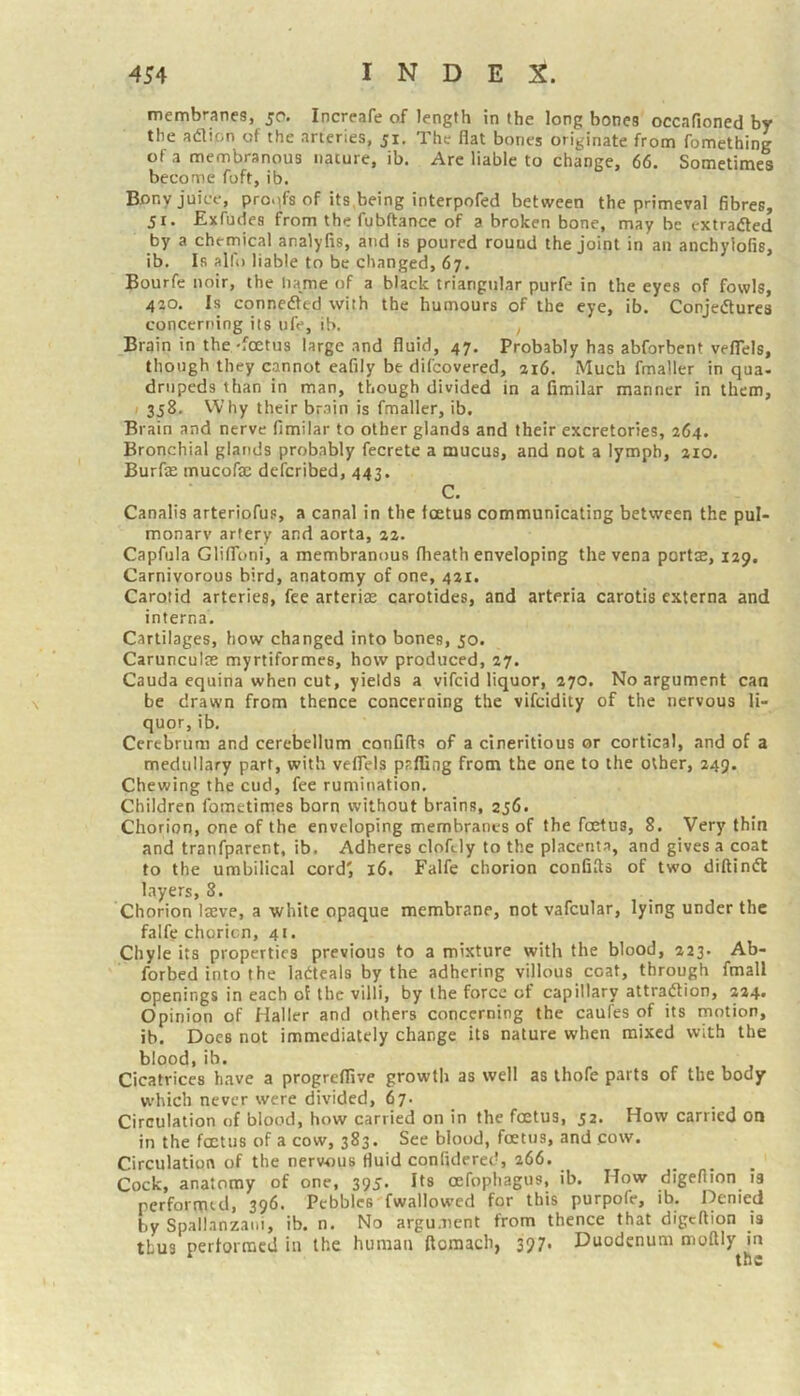 membranes, 50. Increafe of length in the long bones occafioned by the adlion of the arteries, 51, The flat bones originate from fomething of a membranous nature, ib. Arc liable to change, 66. Sometimes become foft, ib. Bony juice, pro.ifs of its,being interpofed between the primeval fibres, jr. Exfudes from the fubftancc of a broken bone, may be extraded by a chernical analyfis, and is poured round the joint in an anchylofis, ib. Is alli) liable to be changed, 67. Bourfe noir, the liame of a black triangular purfe in the eyes of fowls, 410. Is connedted with the humours of the eye, ib. Conjedlures concerning its ufe, ib. , Brain in the-foetus large and fluid, 47. Probably has abforbent velTels, though they cannot eafily be difeovered, ii6. Much fmaller in qua- drnpeds than in man, though divided in a fimilar manner in them, / 358. Why their brain is fmaller, ib. Brain and nerve fimilar to other glands and their excretories, 264. Bronchial glands probably fecrete a mucus, and not a lymph, 210. Burfas mucofae deferibed, 443. C. Canalis arteriofus, a canal in the foetus communicating between the pul- monary artery and aorta, 22. Capfula GlifToni, a membranous fheath enveloping the vena portae, 129. Carnivorous bird, anatomy of one, 421. Carotid arteries, fee arteriae carotides, and arteria carotis externa and interna. Cartilages, how changed into bones, 50. Carunculae myrtiformes, how produced, 27. Cauda equina when cut, yields a vifeid liquor, 270. No argument can be drawn from thence concerning the vifeidity of the nervous li- quor, ib. Cerebrum and cerebellum confifts of a cineritious or cortical, and of a medullary part, with veflels pp.ffing from the one to the other, 249. Chewing the cud, fee rumination. Children fometimes born without brains, 256. Chorion, one of the enveloping membranes of the foetus, 8. Very thin and tranfparent, ib. Adheres cloftly to the placenta, and gives a coat to the umbilical cord', 16. Falfe chorion confifls of two diftinft layers, 8. Chorion IjEve, a white opaque membrane, not vafcular, lying under the falfe chorion, 41. Chyle its properties previous to a mixture with the blood, 223. Ab- forbed into the latteals by the adhering villous coat, through fmall openings in each of the villi, by the force of capillary attraftion, 224. Opinion of Haller and others concerning the caufes of its motion, ib. Does not immediately change its nature when mixed with the blood, ib. Cicatrices have a progreffive growth as well as ihofe parts of the body which never were divided, 67. Circulation of blood, how carried on in the foetus, 52. How carried on in the foetus of a cow, 383. See blood, foetus, and cow. Circulation of the nervous fluid confidcred, 266. Cock, anatomy of one, 395. Its cefophagus, ib. How digeflion is performttlj 396. Pebbles fwallowed for this purpofe, ib. Denied by Spallanzani, ib. n. No argument from thence that digeflion is thus performed in the human ftomacb, 397. Duodenum moftly in