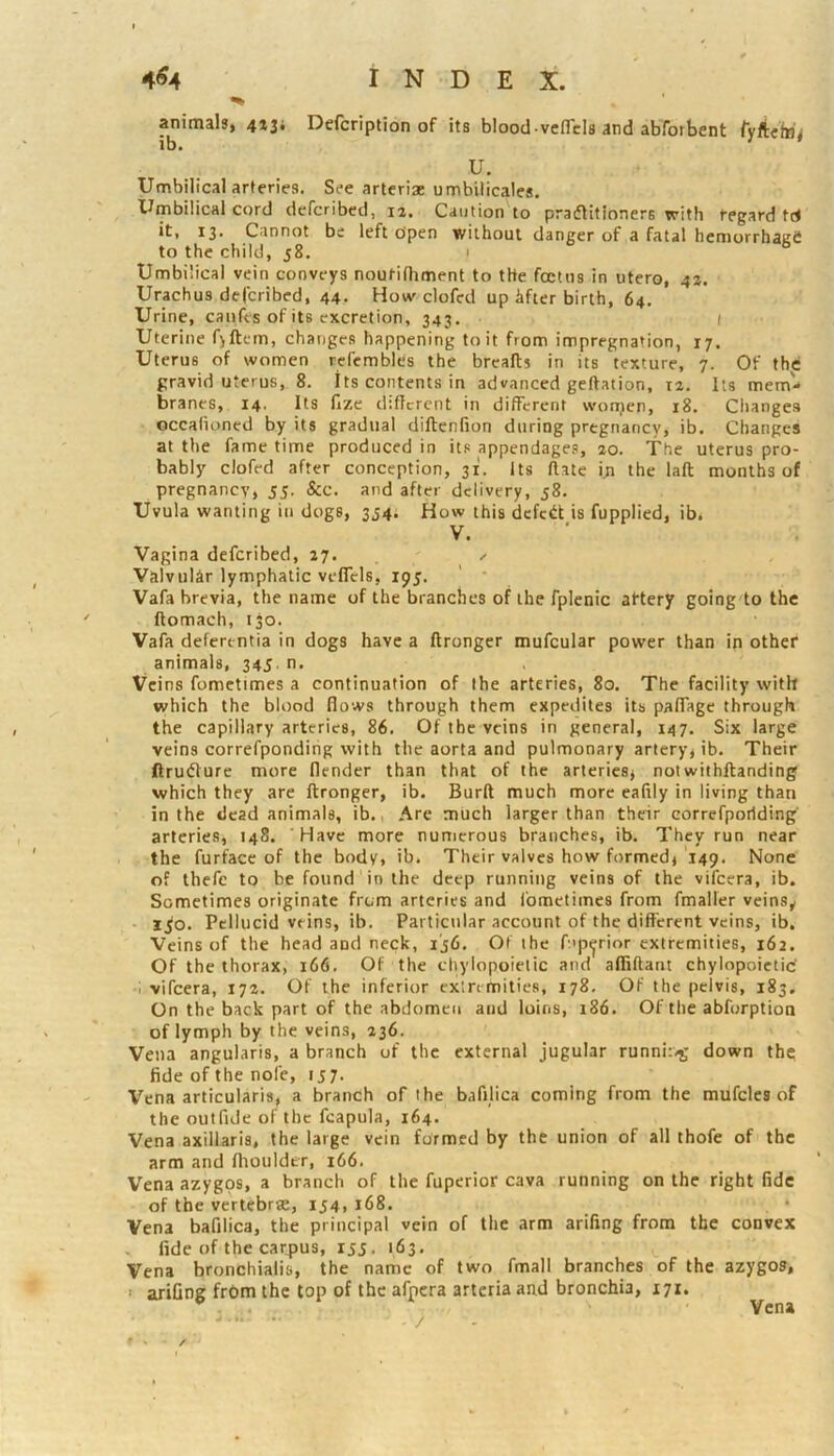 animals, 413; Defcription of its blood vefiTcIs and abforbent ty/iehi^ U. Umbilical arteries. See arteriae umbilicales. Umbilical cord defcribed, 12. Caution to pradlitioners with regard td it, 13. Cannot be left open without danger of a fatal hemorrhaKt! to the child, 58. 1 Umbilical vein conveys noutilhment to the foetus in utero, 42. Urachus defcribed, 44. How clofcd up hfter birth, 64, Urine, caufes of its excretion, 343. 1 Uterine fjftetn, changes happening to it from impregnation, 17. Uterus of women refembles the breaflu in its texture, 7. Of the gravid uterus, 8. Its contents in advanced geftation, 12. Its mem- branes, 14. Its fize dificrent in different worrjen, 18. Changes occalioned by its gradual diftenfion during pregnancy, ib. Changes at the fame time produced in its appendages, 20. The uterus pro- bably clofed after conception, 31. Its flate in the laft months of pregnancy, 55, &c. and after delivery, 58. Uvula wanting in dogs, 354; How this defed is fupplied, ib. V. Vagina defcribed, 27. ^ ValvulSr lymphatic veflcls, 195. Vafa brevia, the name of the branches of the fplcnic atterf going to the ftomach, 130. Vafa defertntia in dogs have a ftronger mufcular power than in other animals, 345. n. Veins fometimes a continuation of the arteries, 80. The facility with which the blood flows through them expedites its paflage through the capillary arteries, 86, Of the veins in general, 147. Six large veins correfpondihg with the aorta and pulmonary artery, ib. Their ftruflure more (lender than that of the arteries, notwilhltanding which they are ftronger, ib. Burft much more eaflly in living than in the dead animals, ib., Are much larger than their correfpoilding arteries, 14S. ' Have more numerous branches, ib. They run near the furfacc of the body, ib. Their valves how formed, 149. None of ihefe to be found in the deep running veins of the vifeera, ib. Sometimes originate from arteries and fometimes from fmaller veins,, 1^0. Pellucid veins, ib. Particular account of the different veins, ib. Veins of the head and neck, ij6. Of the fup^rior extremities, 162. Of the thorax, 166. Of the chylopoielic and affiftant chylopoietic' I vifeera, 172. Of the inferior extremities, 178. Of the pelvis, 183. On the back part of the abdomen and loins, 186. Of the abforption of lymph by the veins, 236. Vena angularis, a branch of the external jugular runni:>g down the; fide of the nofe, 157. Vena articularis, a branch of the bafdica coming from the mufcles of the outfide of the fcapula, 164. Vena axillaris, the large vein formed by the union of all thofe of the arm and flioulder, 166. Vena azygos, a branch of the fuperior cava running on the right fide of the vertebrse, 154. 168. Vena bafilica, the principal vein of the arm arifing from the convex fide of the car4>us, ijj. 163. Vena bronchialis, the name of two fmall branches of the azygos, ‘ arifing frbm the top of the afnera artcria and bronchia, 171. Vena
