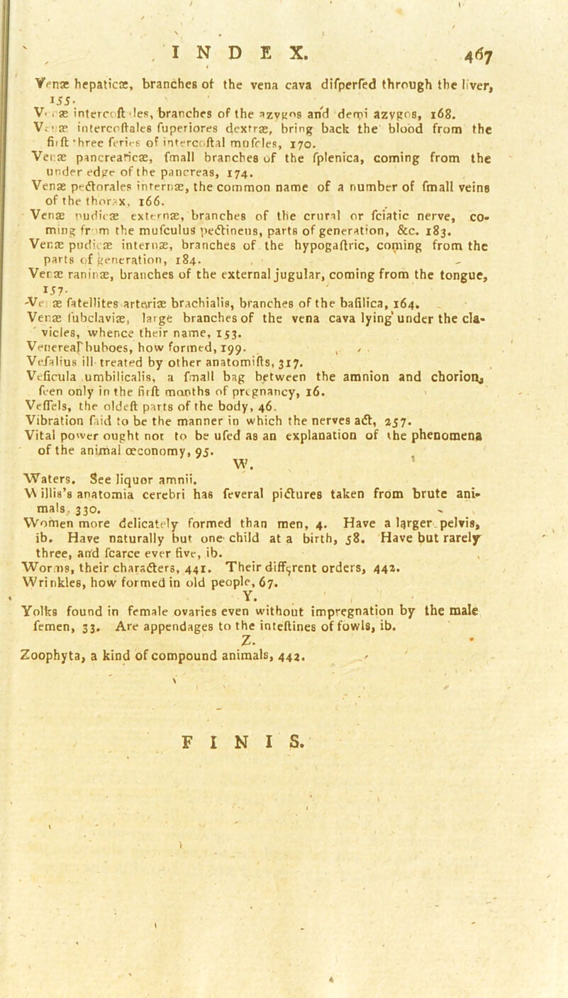 / . I ' .INDEX. 467 Vfna hepaticse, branches ot the vena cava difperfed through the liver, 155. V-i-as intercoft‘les, branches of the azvKos and den;n‘ azygos, 168. V.-!;3? intercoftalcs fuperiores dcxfra;, bring back the blood from the fiift’hree ferirs of intercc.ftal muffles, 170. Ver.JE pancrearicaz, fmall branches of the fplenica, coming from the under edpe of the pancreas, 174. Venae p'-ftorales internae, the common name of a number of fmall veins of the thorax, 166. Venae !>udi<ae extcnae, branches of the crural or fciatic nerve, co» ming fr-'m the mufculus pecflinens, parts of generation, &c. 183. Venae pudicae internae, branches of the hypogaflric, coming from the parts of generation, 184. Verae raninae, branches of the external jugular, coming from the tongue, 'Vei ae fateltites artnriae brachialis, branches of the balilica, 164. Venx I'ubclaviae, large branches of the vena cava lying’under the cla- vicles, whence their name, 153. Venerearbuboes, how formed, 199. . , ^ Ve/alius ill- treated by other anatomifls, 317. Vcficula umbilicalis, a fmall bag between the amnion and chorioit, feen only in the firft months of pregnancy, 16. > Veflcls, the oldeft parts of the body, 46. Vibration fiid to be the manner in which the nerves aft, 257. Vital power ought not to be ufed as an explanation of the phenomena of the animal oeconomy, 95. W. ’ Waters, See liquor amnii, W illis’s anatomia cerebri has feveral piftures taken from brute ani- mals, 330. Women more delicately formed than men, 4. Have a larger.pelvis, ib. Have naturally but one child at a birth, 58. Have but rarely' three, and fcarce ever five, ib. Worms, their charafters, 441. Their different orders, 44*. Wrinkles, how formed in old people, 67. Y- . . ' . . Yolks found in female ovaries even without impregnation by the male femen, 33. Are appendages to the intellines of fo\wl8, ib. Z. Zoophyta, a kind of compound animals, 442. FINIS. \ 4