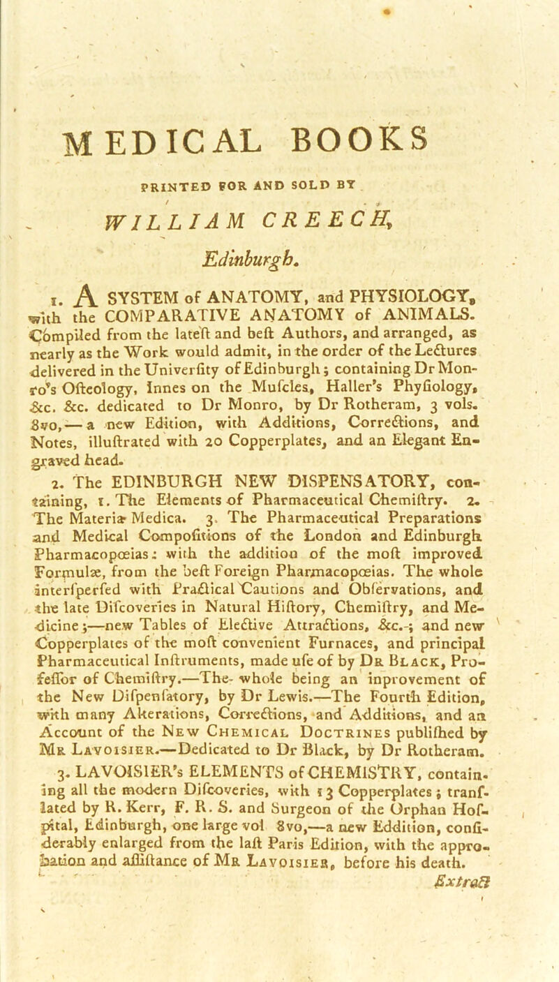 MEDICAL BOOKS PRINTED FOR AND SOLD BT WILLIAM. CREECky Edinburgh, 1. A SYSTEM of ANATOMY, and PHYSIOLOGY, with the COMPARATIVE ANATOMY of ANIMALS. Compiled from the lateft and heft Authors, and arranged, as nearly as the Work would admit, in the order of the Lectures delivered in theUniverfity of Edinburgh j containing Dr Mon- ro’s Oftcology. Innes on the Mufcles, Haller’s Phyfiology, &c. &c. dedicated to Dr Monro, by Dr Rotheram, 3 vols. Svo,— a new Edition, with Additions, Corredtions, and Notes, illuftrated with 20 Copperplates, and an Elegant En- graved head. 2. The EDINBURGH NEW DISPENSATORY, con- taining, i.Tlie Elements of Pharmaceutical Chemiftry. 2. - The Materia Medica. 3. The Pharmaceutical Preparations and Medical Compofitions of the London and Edinburgh Pharmacopoeias: with the addition of the moft improved Forpiulae, from the beft Foreign Pharmacopoeias. The whole interfperfed with Praflical Cautions and Obfervations, and the late Difcoverles in Natural Hiftory, Chemiftry, and Me- dicine ^—new Tables of ElefUve Attraflions, &c.-; and new Copperplates of the moft convenient Furnaces, and principal Pharmaceutical Inftruments, made ufeof by Da Black, Pro- fellbr of Chemiftry.—The- whole being an inprovement of the New Difpenfatory, by Dr Lewis.—The Fourth Edition, wkh many Alterations, Cori-eftions, and Additions, and an Account of the New Chemical Doctrines publifhed by Mr Lavoisier.—Dedicated to Dr Black, by Dr Rotheram. 3. LAVOISIER’S ELEMENTS of CHEMISTRY, contain- ing all the modern Difcoveries, with 13 Copperplates; tranf- lated by R. Kerr, F. R. S. and Surgeon of the Orphan Hof- pital, Edinburgh, one large vol 8vo,—a new Eddition, conli- derabiy enlarged from the laft Paris Edition, with the appro- bation and adiftancc of Ma Lavoisieb, before his death. ^ ' &xtraei