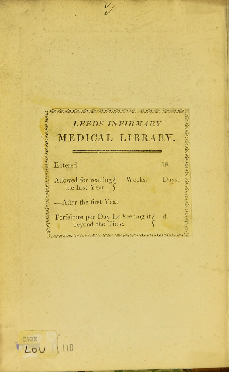 I LEEDS INFIRMARY I MEDICAL LIBRARY. £ Entered 18 1 ; $\ ? Allowed for reading? Weeks. Days, & *> the first Year ) 1 u § | —After the first 1 ear § Forfeiture per Day for keeping it? d. ^ beyond the Time. $ 3w CAGE r  1 Lou \H0