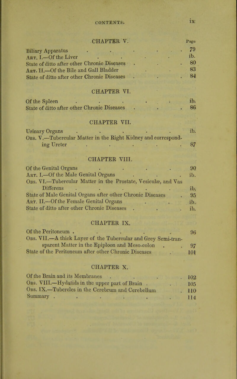 CHAPTER V. Page Biliary Apparatus . • • • .79 Art. I.—Of the Liver . . • . ib. State of ditto after other Chronic Diseases . . .80 Art. II.—Of the Bile and Gall Bladder . 83 State of ditto after other Chronic Diseases . . .84 CHAPTER VI. Of the Spleen ..... ib. State of ditto after other Chronic Diseases . . .86 CHAPTER VII. Urinary Organs ..... ib. Obs. V.—Tubercular Matter in the Right Kidney and correspond- ing Ureter . . . . .87 CHAPTER VIII. Of the Genital Organs .... 90 Art. I.—Of the Male Genital Organs . . . ib. Obs. VI.—Tubercular Matter in the Prostate, Vesiculee, and Vas DiflFerens ..... ib. State of Male Genital Organs after other Chronic Diseases . 95 Art. II.—Of the Female Genital Organs . . ib. State of ditto after other Chronic Diseases . . . ib. CHAPTER IX. Of the Peritoneum .... 96 Obs. VII.—A thick Layer of the Tubercular and Grey Semi-tran- sparent Matter in the Epiploon and Meso-colon . . 97 State of the Peritoneum after other Chronic Diseases 101 CHAPTER X. Of the Brain and its Membranes .... 102 Obs. VIII.—Hydatids in the upper part of Brain . . 105 Obs. IX.—Tubercles in the Cerebrum and Cerebellum . 110 Summary . . . . , .114