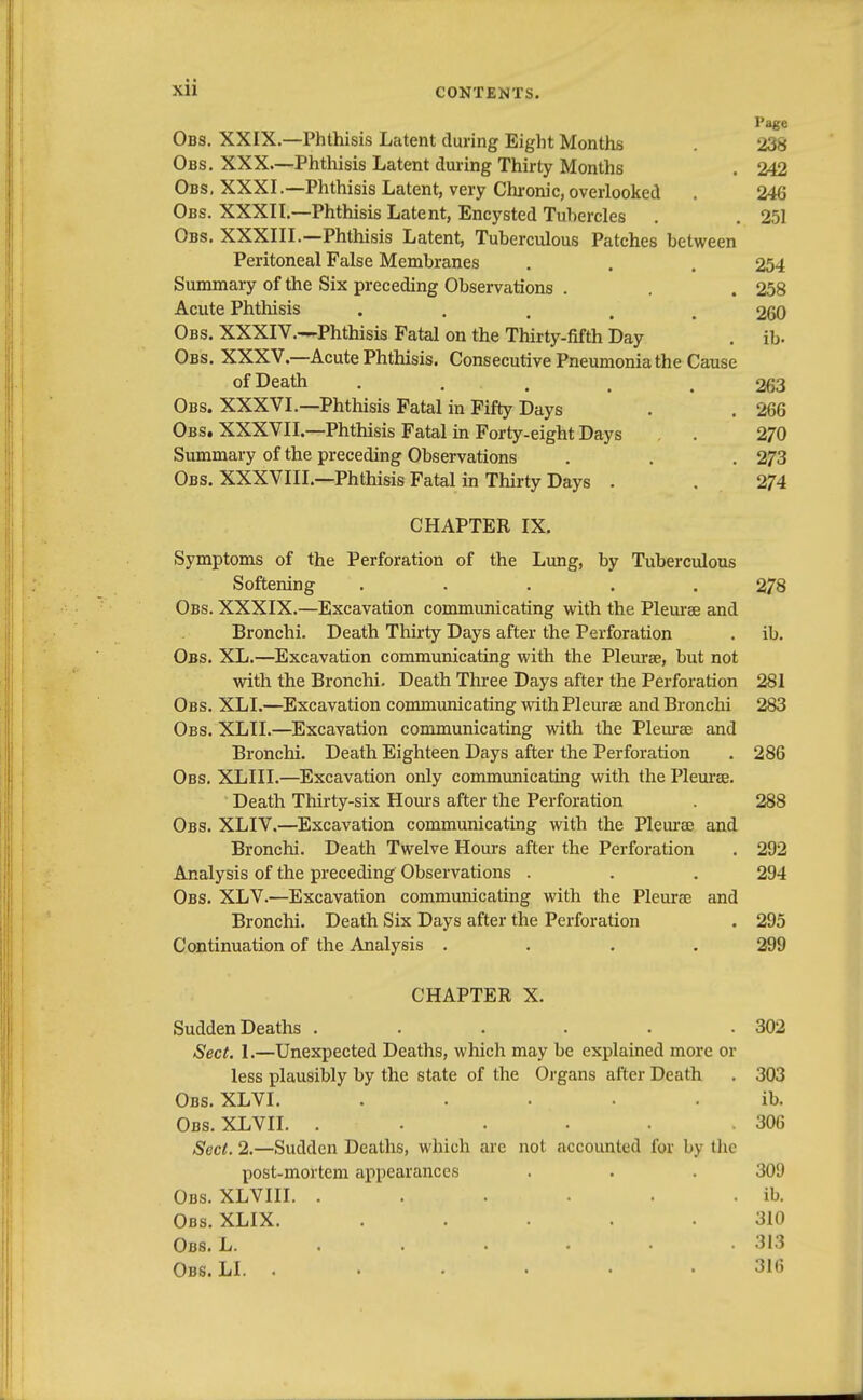 Page Obs. XXIX.—Phthisis Latent during Eight Months 238 Obs. XXX—Phthisis Latent during Thirty Months . 242 Obs, XXXI.—Phthisis Latent, very Chronic, overlooked . 246 Obs. XXXII.—Phthisis Latent, Encysted Tubercles . . 251 Obs. XXXIII.—Phthisis Latent, Tuberculous Patches between Peritoneal False Membranes . . . 254 Summary of the Six preceding Observations . . .258 Acute Phthisis 260 Obs. XXXIV.—Phthisis Fatal on the Thirty-fifth Day . ib- Obs. XXXV.—Acute Phthisis. Consecutive Pneumonia the Cause of Death ..... 263 Obs. XXXVI.—Phthisis Fatal in Fifty Days . . 266 Obs. XXXVII.—Phthisis Fatal in Forty-eight Days . 270 Summary of the preceding Observations . . . 273 Obs. XXXVIII.—Phthisis Fatal in Thirty Days . . 274 CHAPTER IX. Symptoms of the Perforation of the Lung, by Tuberculous Softening ..... 278 Obs. XXXIX.—Excavation communicating with the Pleurae and Bronchi. Death Thirty Days after the Perforation . ib. Obs. XL.—Excavation communicating with the Pleurae, but not with the Bronchi. Death Three Days after the Perforation 281 Obs. XLL—Excavation communicating with Pleurae and Bronchi 283 Obs. XLII.—Excavation communicating with the Pleurae and Bronchi. Death Eighteen Days after the Perforation . 286 Obs. XLIII.—Excavation only communicating with the Pleurae. Death Thirty-six Hours after the Perforation . 288 Obs. XLIV.—Excavation communicating with the Pleurae and Bronchi. Death Twelve Hours after the Perforation . 292 Analysis of the preceding Observations . . . 294 Obs. XLV.—Excavation communicating with the Pleura and Bronchi. Death Six Days after the Perforation . 295 Continuation of the Analysis .... 299 CHAPTER X. Sudden Deaths . . . . . .302 Sect. 1.—Unexpected Deaths, which may be explained more or less plausibly by the state of the Organs after Death . 303 Obs. XLVI. ..... ib. Obs. XLVII. . . . . . .306 Sect. 2.—Sudden Deaths, which are not accounted for by the post-mortem appearances . . . 309 Obs. XLVIII. . . . . . . ib. Obs. XLIX. ..... 310 Obs. L. 313 Obs. LI. ...... 316
