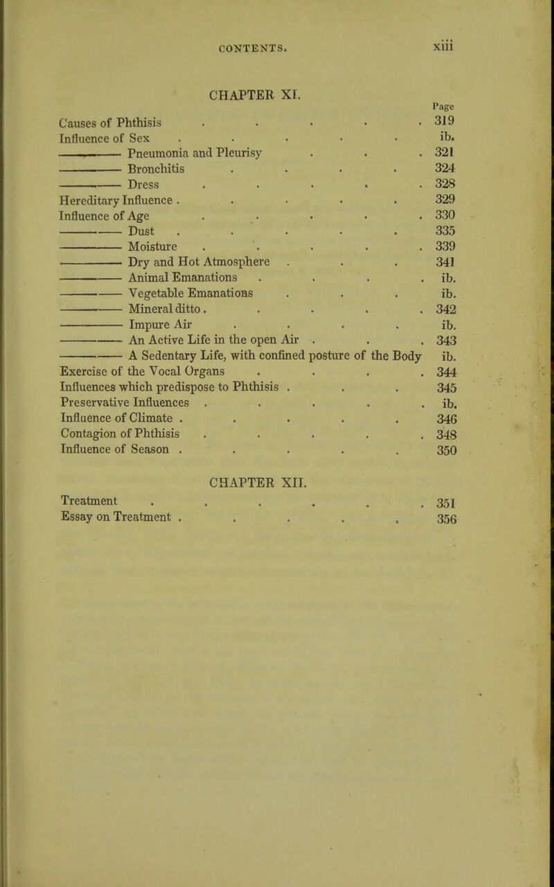 CHAPTER XI. Page Causes of Phthisis . . . . .319 Influence of Sex ..... ib. Pneumonia and Pleurisy . . .321 Bronchitis . . . .324 Dress . . . . .328 Hereditary Influence ..... 329 Influence of Age ..... 330 Dust ..... 335 Moisture ..... 339 Dry and Hot Atmosphere . . . 341 Animal Emanations . . . . ib. Vegetable Emanations . . . ib. Mineral ditto. .... 342 Impure Air . . . . ib. An Active Life in the open Air . . , 343 A Sedentary Life, with confined posture of the Body ib. Exercise of the Vocal Organs .... 344 Influences which predispose to Phthisis . . . 345 Preservative Influences . . . . . ib. Influence of Climate ..... 346 Contagion of Phthisis ..... 348 Influence of Season ..... 350 CHAPTER XII. Treatment . . . . . .351 Essay on Treatment ..... 356