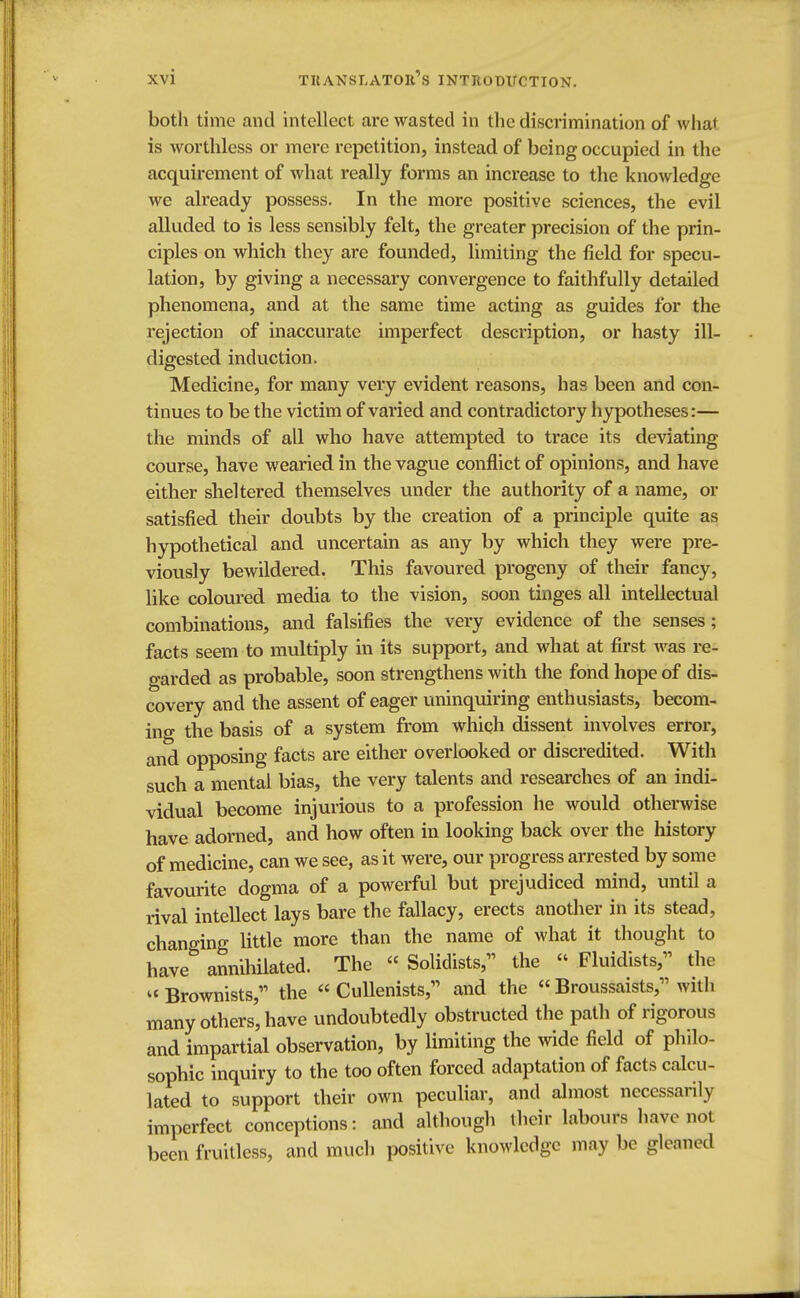 both time and intellect arc wasted in the discrimination of what is worthless or mere repetition, instead of being occupied in the acquirement of what really forms an increase to the knowledge we already possess. In the more positive sciences, the evil alluded to is less sensibly felt, the greater precision of the prin- ciples on which they are founded, limiting the field for specu- lation, by giving a necessary convergence to faithfully detailed phenomena, and at the same time acting as guides for the rejection of inaccurate imperfect description, or hasty ill- digested induction. Medicine, for many very evident reasons, has been and con- tinues to be the victim of varied and contradictory hypotheses:— the minds of all who have attempted to trace its deviating course, have wearied in the vague conflict of opinions, and have either sheltered themselves under the authority of a name, or satisfied their doubts by the creation of a principle quite as hypothetical and uncertain as any by which they were pre- viously bewildered. This favoured progeny of their fancy, like coloured media to the vision, soon tinges all intellectual combinations, and falsifies the very evidence of the senses; facts seem to multiply in its support, and what at first was re- garded as probable, soon strengthens with the fond hope of dis- covery and the assent of eager uninquiring enthusiasts, becom- ing the basis of a system from which dissent involves error, and opposing facts are either overlooked or discredited. With such a mental bias, the very talents and researches of an indi- vidual become injurious to a profession he would otherwise have adorned, and how often in looking back over the history of medicine, can we see, as it were, our progress arrested by some favourite dogma of a powerful but prejudiced mind, until a rival intellect lays bare the fallacy, erects another in its stead, changing little more than the name of what it thought to have annihilated. The Solidists, the Fluidists, the Brownists, the « Cullenists, and the « Broussaists, with many others, have undoubtedly obstructed the path of rigorous and impartial observation, by limiting the wide field of philo- sophic inquiry to the too often forced adaptation of facts calcu- lated to support their own peculiar, and almost necessarily imperfect conceptions: and although their labours have not been fruitless, and much positive knowledge may be gleaned