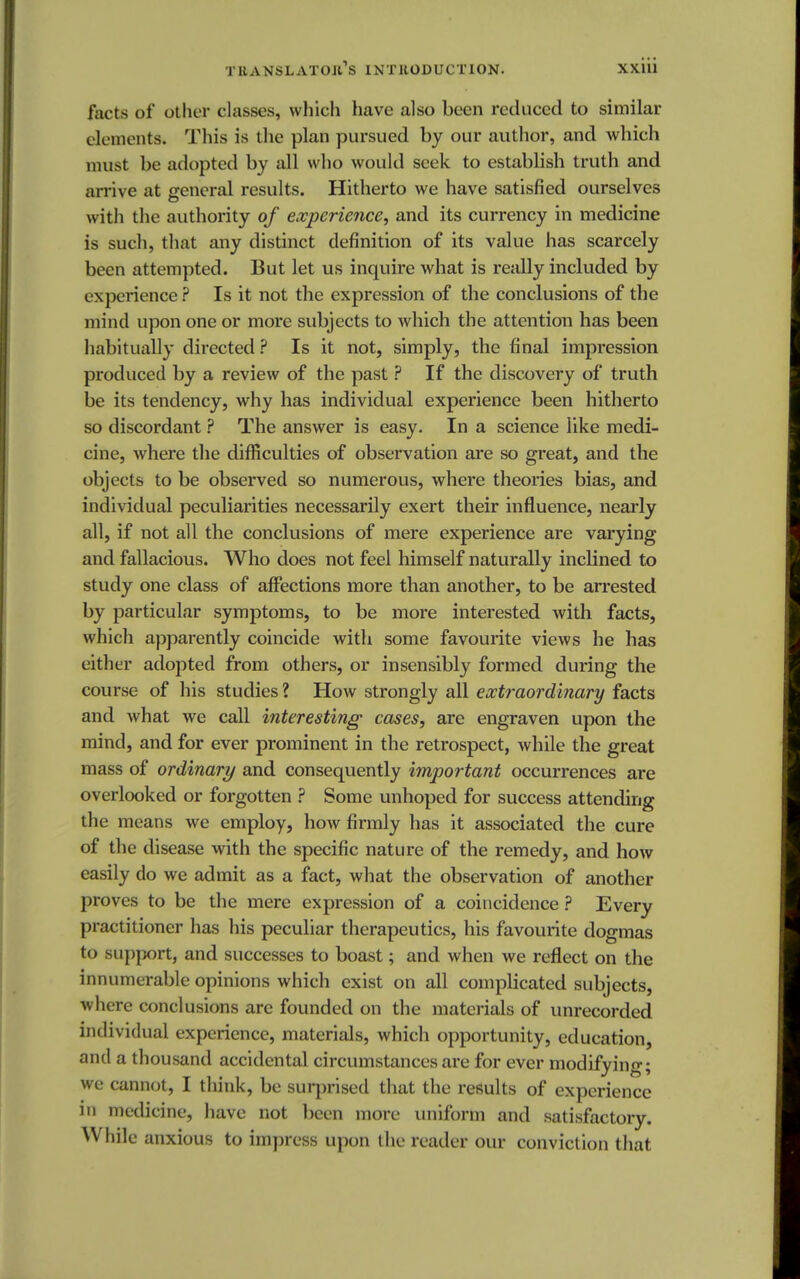 facts of other classes, which have also been reduced to similar elements. This is the plan pursued by our author, and which must be adopted by all who would seek to establish truth and arrive at general results. Hitherto we have satisfied ourselves with the authority of experience, and its currency in medicine is such, that any distinct definition of its value has scarcely been attempted. But let us inquire what is really included by experience ? Is it not the expression of the conclusions of the mind upon one or more subjects to which the attention has been habitually directed ? Is it not, simply, the final impression produced by a review of the past ? If the discovery of truth be its tendency, why has individual experience been hitherto so discordant ? The answer is easy. In a science like medi- cine, where the difficulties of observation are so great, and the objects to be observed so numerous, where theories bias, and individual peculiarities necessarily exert their influence, nearly all, if not all the conclusions of mere experience are varying and fallacious. Who does not feel himself naturally inclined to study one class of affections more than another, to be arrested by particular symptoms, to be more interested with facts, which apparently coincide with some favourite views he has either adopted from others, or insensibly formed during the course of his studies ? How strongly all extraordinary facts and what we call interesting cases, are engraven upon the mind, and for ever prominent in the retrospect, while the great mass of ordinary and consequently important occurrences are overlooked or forgotten ? Some unhoped for success attending the means we employ, how firmly has it associated the cure of the disease with the specific nature of the remedy, and how easily do we admit as a fact, what the observation of another proves to be the mere expression of a coincidence ? Every practitioner has his peculiar therapeutics, his favourite dogmas to support, and successes to boast; and when we reflect on the innumerable opinions which exist on all complicated subjects, where conclusions are founded on the materials of unrecorded individual experience, materials, which opportunity, education, and a thousand accidental circumstances are for ever modifying; we cannot, I think, be surprised that the results of experience in medicine, have not been more uniform and satisfactory. While anxious to impress upon the reader our conviction that