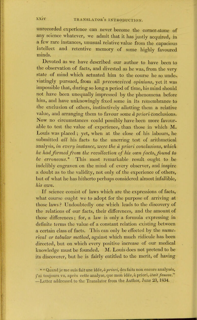 T11A N S L A T O It11> IN T It 0 D U C TIO X. unrecorded experience can never become the corner-stone of any science whatever, we admit that it has justly acquired, in a few rare instances, unusual relative value from the capacious intellect and retentive memory of some highly favoured minds. Devoted as we have described our author to have been to the observation of facts, and divested as he was, from the very state of mind which actuated him to the course he so unde- viatingly pursued, from all preconceived opinions, yet it was impossible that, during so long a period of time, his mind should not have been unequally impressed by the phenomena before him, and have unknowingly fixed some in its remembrance to the exclusion of others, instinctively allotting them a relative value, and arranging them to favour some a priori conclusions. Now no circumstances could possibly have been more favour- able to test the value of experience, than those in which M. Louis was placed ; yet, when at the close of his labours, he submitted all his facts to the unerring test of arithmetical analysis, in every instance, were the d priori conclusions, which he had formed from the recollection of his own facts, found to be erroneous.* This most remarkable result ought to be indelibly engraven on the mind of every observer, and inspire a doubt as to the validity, not only of the experience of others, but of what he has hitherto perhaps considered almost infallible, his ozvn. If science consist of laws which are the expressions of facts, what course ought we to adopt for the purpose of arriving at those laws ? Undoubtedly one which leads to the discovery of the relations of our facts, their differences, and the amount of those differences; for, a law is only a formula expressing in definite terms the value of a constant relation existing between a certain class of facts. This can only be effected by the nume- rical or tabular method, against which much ridicule has been directed, but on which every positive increase of our medical knowledge must be founded. M. Louis does not pretend to be its discoverer, but he is fairly entitled to the merit, of having *  Quandje me suis faitune id6e, h priori, des fails non encore analyses, fai toujours vn, apres eette analyse, que mon idde,a priori, Ctait fansse. —Letter addressed to the Translator from the Author, June 23,. 1834.