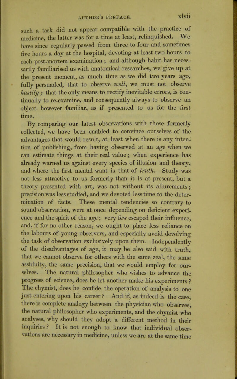 suc h a task did not appear compatible with the practice of medicine, the latter was for a time at least, relinquished. We have since regularly passed from three to four and sometimes five hours a day at the hospital, devoting at least two hours to each post-mortem examination ; and although habit has neces- sarily familiarised us with anatomical researches, we give up at the present moment, as much time as we did two years ago, fully persuaded, that to observe well, we must not observe hastily ; that the only means to rectify inevitable errors, is con- tinually to re-examine, and consequently always to observe an object however familiar, as if presented to us for the first time. By comparing our latest observations with those formerly collected, we have been enabled to convince ourselves of the advantages that would result, at least when there is any inten- tion of publishing, from having observed at an age when we can estimate things at their real value; when experience has already warned us against every species of illusion and theory, and where the first mental want is that of truth. Study was not less attractive to us formerly than it is at present, but a theory presented with art, was not without its allurements; precision was less studied, and we devoted less time to the deter- mination of facts. These mental tendencies so contrary to sound observation, were at once depending on deficient experi- ence and the spirit of the age; very few escaped their influence, and, if for no other reason, we ought to place less reliance on the labours of young observers, and especially avoid devolving the task of observation exclusively upon them. Independently of the disadvantages of age, it may be also said with truth, that we cannot observe for others with the same zeal, the same assiduity, the same precision, that we would employ for our- selves. The natural philosopher who wishes to advance the progress of science, does he let another make his experiments ? The chymist, does he confide the operation of analysis to one just entering upon his career ? And if, as indeed is the case, there is complete analogy between the physician who observes, the natural philosopher who experiments, and the chymist who analyses, why should they adopt a different method in their inquiries ? It is not enough to know that individual obser- vations are necessary in medicine, unless we are at the same time