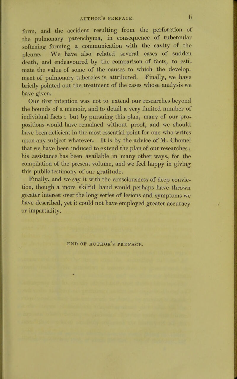 form, and the accident resulting from the perforation of the pulmonary parenchyma, in consequence of tubercular softening forming a communication with the cavity of the pleurae. We have also related several cases of sudden death, and endeavoured by the comparison of facts, to esti- mate the value of some of the causes to which the develop- ment of pulmonary tubercles is attributed. Finally, we have briefly pointed out the treatment of the cases whose analysis we have given. Our first intention was not to extend our researches beyond the bounds of a memoir, and to detail a very limited number of individual facts ; but by pursuing this plan, many of our pro- positions would have remained without proof, and we should have been deficient in the most essential point for one who writes upon any subject whatever. It is by the advice of M. Chomel that we have been induced to extend the plan of our researches; his assistance has been available in many other ways, for the compilation of the present volume, and we feel happy in giving this public testimony of our gratitude. Finally, and we say it with the consciousness of deep convic- tion, though a more skilful hand would perhaps have thrown greater interest over the long series of lesions and symptoms we have described, yet it could not have employed greater accuracy or impartiality. END OF AUTHOR'S PREFACE.