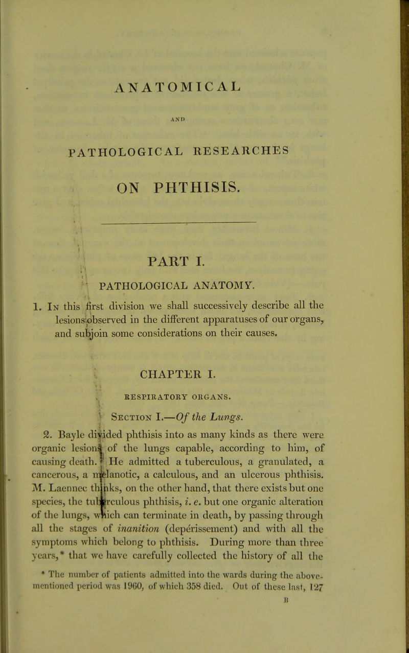 ANATOMICAL AND PATHOLOGICAL RESEARCHES ON PHTHISIS. PART I. PATHOLOGICAL ANATOMY. 1. In this first division we shall successively describe all the lesions'.observed in the different apparatuses of our organs, and subjoin some considerations on their causes. CHAPTER I. RESPIRATORY ORGANS. I Section I.—Of the Lungs. 2. Bayle diyided phthisis into as many kinds as there were organic lesion* of the lungs capable, according to him, of causing death, r He admitted a tuberculous, a gi'anulated, a cancerous, a m felanotic, a calculous, and an ulcerous phthisis. M. Laennec th hks, on the other hand, that there exists but one species, the tuVljrculous phthisis, i. e. but one organic alteration of the lungs, which can terminate in death, by passing through all the stages of inanition (deperissement) and with all the symptoms which belong to phthisis. During more than three years, * that we have carefully collected the history of all the * The number of patients admitted into the wards during the above- mentioned period was 1960, of which 358 died. Out of these last, 127 H