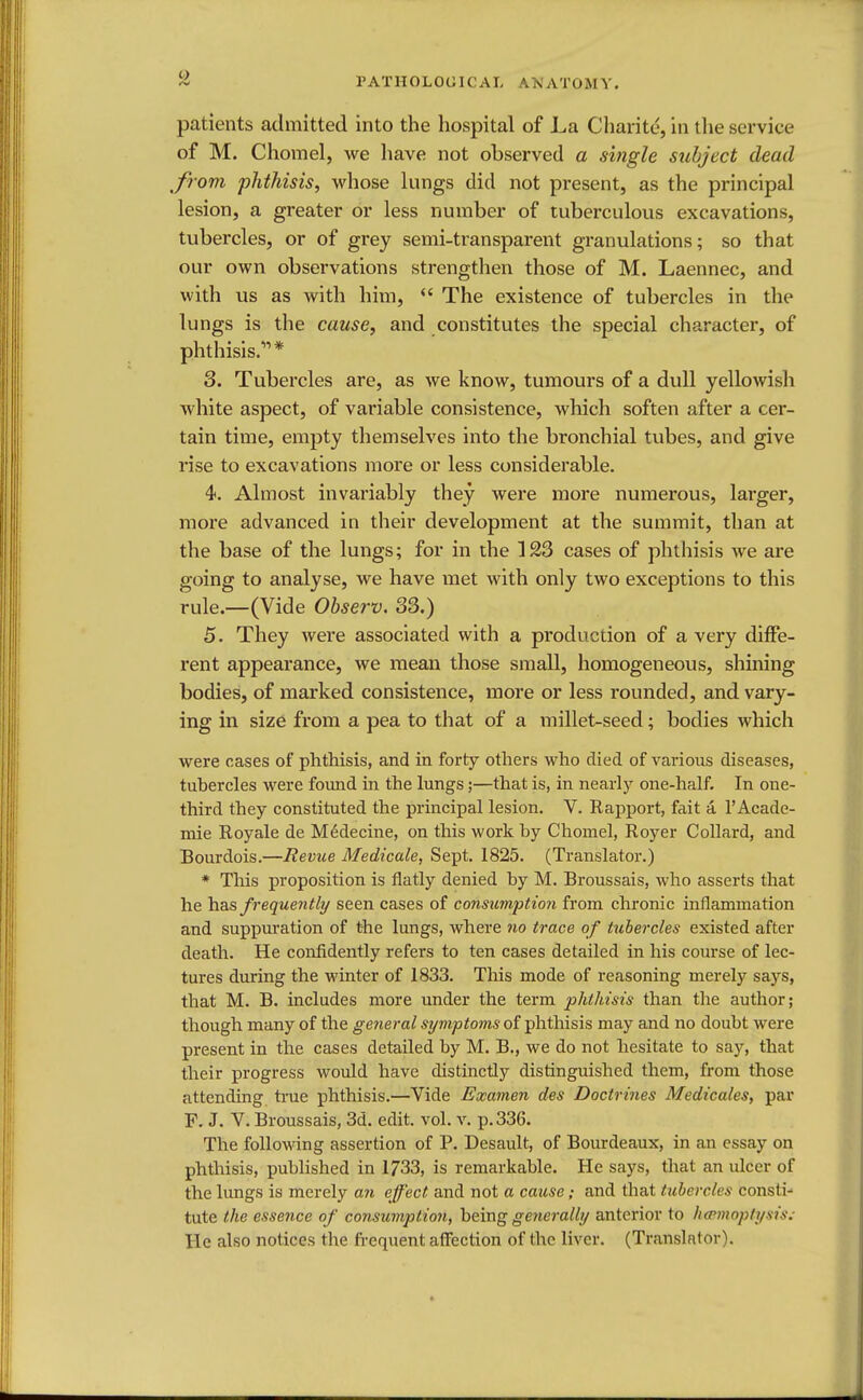 patients admitted into the hospital of La Charite, in the service of M. Chomel, we have not observed a single subject dead from phthisis, whose lungs did not present, as the principal lesion, a greater or less number of tuberculous excavations, tubercles, or of grey semi-transparent granulations; so that our own observations strengthen those of M. Laennec, and with us as with him,  The existence of tubercles in the lungs is the cause, and constitutes the special character, of phthisis.* 3. Tubercles are, as we know, tumours of a dull yellowish white aspect, of variable consistence, which soften after a cer- tain time, empty themselves into the bronchial tubes, and give rise to excavations more or less considerable. 4. Almost invariably they were more numerous, larger, more advanced in their development at the summit, than at the base of the lungs; for in the 123 cases of phthisis we are going to analyse, we have met with only two exceptions to this rule.—(Vide Observ. 33.) 5. They were associated with a production of a very diffe- rent appearance, we mean those small, homogeneous, shining bodies, of marked consistence, more or less rounded, and vary- ing in size from a pea to that of a millet-seed; bodies which were cases of phthisis, and in forty others who died of various diseases, tubercles were found in the lungs;—that is, in nearly one-half. In one- third they constituted the principal lesion. V. Rapport, fait a. l'Acade- mie Royale de Medecine, on this work by Chomel, Royer Collard, and Bourdois.—Revue Medicale, Sept. 1825. (Translator.) * This proposition is flatly denied by M. Broussais, who asserts that he has frequently seen cases of consumption from chronic inflammation and suppuration of the lungs, where no trace of tubercles existed after death. He confidently refers to ten cases detailed in his course of lec- tures during the winter of 1833. Tins mode of reasoning merely says, that M. B. includes more under the term phthisis than the author; though many of the general symptoms of phthisis may and no doubt were present in the cases detailed by M. B., we do not hesitate to say, that their progress would have distinctly distinguished them, from those attending true phthisis.—Vide Examen des Doctrines Medicales, par F. J. V. Broussais, 3d. edit. vol. v. p. 336. The following assertion of P. Desault, of Bourdeaux, in an essay on phthisis, published in 1733, is remarkable. He says, that an ulcer of the lungs is merely an effect and not a cause; and that tubercles const i- tute the essence of consumption, being generally anterior to haemoptysis. He also notices the frequent affection of the liver. (Translator).