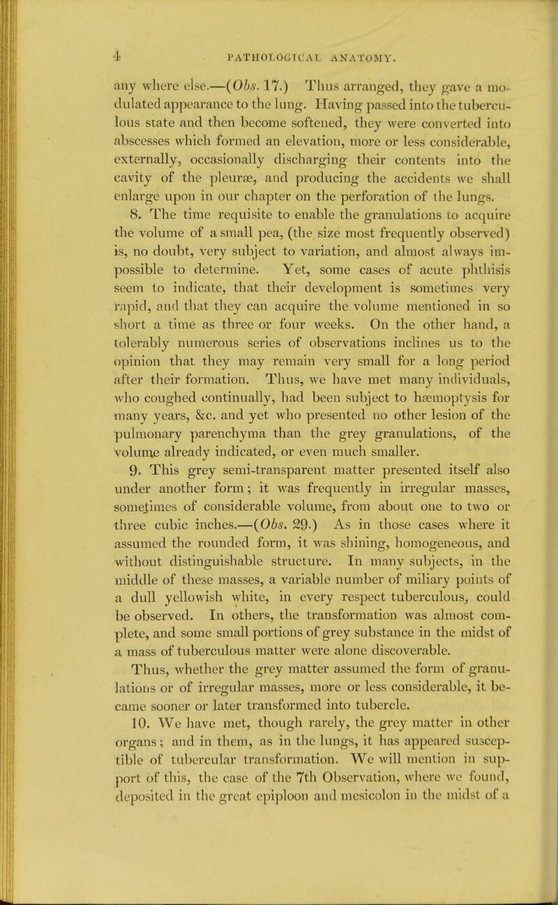 any where else.—(Obs. 17.) Tlius arranged, they gave a mo- dulated appearance to the lung. Having passed into the tubercu- lous state and then become softened, they were converted into abscesses which formed an elevation, more or less considerable, externally, occasionally discharging their contents into the cavity of the pleura?, and producing the accidents we shall enlarge upon in our chapter on the perforation of the lungs. 8. The time requisite to enable the granulations to acquire the volume of a small pea, (the size most frequently observed) is, no doubt, very subject to variation, and almost always im- possible to determine. Yet, some cases of acute phthisis seem to indicate, that their development is sometimes very rapid, and that they can acquire the volume mentioned in so short a time as three or four weeks. On the other hand, a tolerably numerous series of observations inclines us to the opinion that they may remain very small for a long period after their formation. Thus, we have met many individuals, who coughed continually, had been subject to haemoptysis for many years, &c. and yet who pi'esented no other lesion of the pulmonary parenchyma than the grey granulations, of the volume already indicated, or even much smaller. 9. This grey semi-transparent matter presented itself also under another form; it was frequently in irregular masses, sometimes of considerable volume, from about one to two or three cubic inches.—(06*. 29-) As in those cases where it assumed the rounded form, it was shining, homogeneous, and without distinguishable structure. In many subjects, in the middle of these masses, a variable number of miliary points of a dull yellowish white, in every respect tuberculous, could be observed. In others, the transformation was almost com- plete, and some small portions of grey substance in the midst of a mass of tuberculous matter were alone discoverable. Thus, whether the grey matter assumed the form of granu- lations or of irregular masses, more or less considerable, it be- came sooner or later transformed into tubercle. 10. We have met, though rarely, the grey matter in other organs; and in them, as in the lungs, it has appeared suscep- tible of tubercular transformation. We will mention in sup- port of this, the case of the 7th Observation, where we found, deposited in the great epiploon and mesicolon in the midst of a