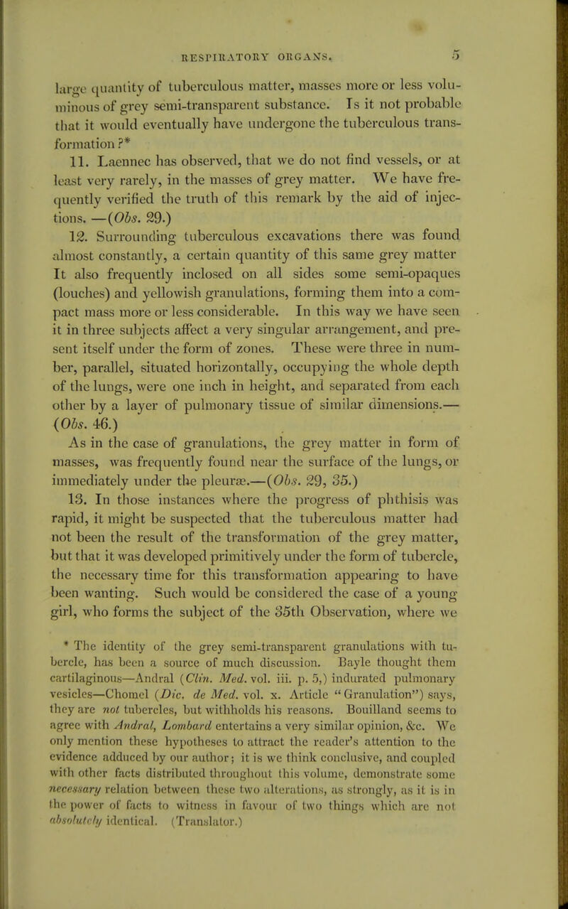 large quantity of tuberculous matter, masses more or less volu- minous of grey semi-transparent substance. Is it not probable that it would eventually have undergone the tuberculous trans- formation ?* 11. Laennec has observed, that we do not find vessels, or at least very rarely, in the masses of grey matter. We have fre- quently verified the truth of this remark by the aid of injec- tions. —(Obs. 29.) 12. Surrounding tuberculous excavations there was found almost constantly, a certain quantity of this same grey matter It also frequently inclosed on all sides some semi-opaques (louches) and yellowish granulations, forming them into a com- pact mass more or less considerable. In this way we have seen it in three subjects affect a very singular arrangement, and pre- sent itself under the form of zones. These were three in num- ber, parallel, situated horizontally, occupying the whole depth of the lungs, were one inch in height, and separated from each other by a layer of pulmonary tissue of similar dimensions.— (Obs. 46.) As in the case of granulations, the grey matter in form of masses, was frequently found near the surface of the lungs, or immediately under the pleura?.—(Obs. 29, 35.) IS. In those instances where the progress of phthisis was rapid, it might be suspected that the tuberculous matter had not been the result of the transformation of the grey matter, but that it was developed primitively under the form of tubercle, the necessary time for this transformation appearing to have been wanting. Such would be considered the case of a young- girl, who forms the subject of the 85th Observation, where we * The identity of the grey semi-transparent granulations with tu- bercle, has been a source of much discussion. Bayle thought them cartilaginous—Andral {Clin. Med.vo\. iii. p. 5,) indurated pulmonary vesicles—Chomel {Die. de Med. vol. x. Article  Granulation) says, they are not tubercles, but withholds his reasons. Bouilland seems to agree with Andral, Lombard entertains a very similar opinion, &c. We only mention these hypotheses to attract the reader's attention to the evidence adduced by our author; it is we think conclusive, and coupled with other facts distributed throughout this volume, demonstrate some necessary relation between these two alterations, as strongly, as it is in the power of facts to witness in favour of two things which arc not. absolutely identical. (Translator.)