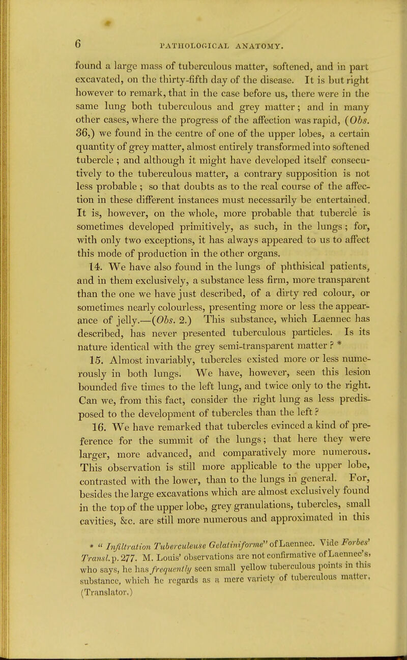 found a large mass of tuberculous matter, softened, and in part excavated, on the thirty-fifth day of the disease. It is but right however to remark, that in the case before us, there were in the same lung both tuberculous and grey matter; and in many other cases, where the progress of the affection was rapid, (Obs. 36,) we found in the centre of one of the upper lobes, a certain quantity of grey matter, almost entirely transformed into softened tubercle ; and although it might have developed itself consecu- tively to the tuberculous matter, a contrary supposition is not less probable ; so that doubts as to the real course of the affec- tion in these different instances must necessarily be entertained. It is, however, on the whole, more probable that tubercle is sometimes developed primitively, as such, in the lungs; for, with only two exceptions, it has always appeared to us to affect this mode of production in the other organs. 14. We have also found in the lungs of phthisical patients, and in them exclusively, a substance less firm, more transparent than the one we have just described, of a dirty red colour, or sometimes nearly colourless, presenting more or less the appear- ance of jelly.—(Obs. 2.) This substance, which Laennec has described, has never presented tuberculous particles. Is its nature identical with the grey semi-transparent matter ? * 15. Almost invariably, tubercles existed more or less nume- rously in both lungs. We have, however, seen this lesion bounded five times to the left lung, and twice only to the right. Can we, from this fact, consider the right lung as less predis- posed to the development of tubercles than the left ? 16. We have remarked that tubercles evinced a kind of pre- ference for the summit of the lungs; that here they were larger, more advanced, and comparatively more numerous. This observation is still more applicable to the upper lobe, contrasted with the lower, than to the lungs in general. For, besides the large excavations which are almost exclusively found in the top of the upper lobe, grey granulations, tubercles, small cavities, &c. are still more numerous and approximated in this *  Infiltration Tuberculeuse Gelalinifoy W of Laennec. Vide Forbes' Transl.y.177. M. Louis' observations are not confirmative ofLaennec's, who says, he has frequently seen small yellow tuberculous points in (bis substance, which he regards as a mere variety of tuberculous matter, (Translator.)