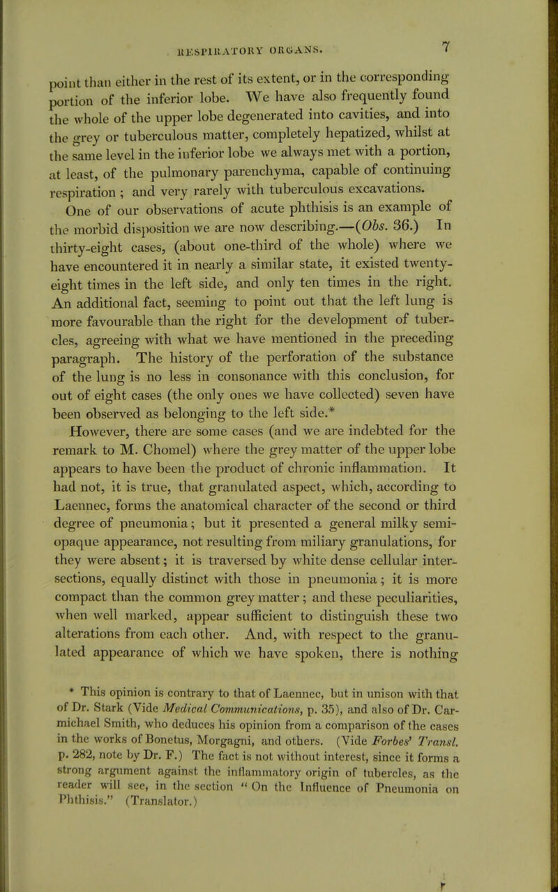 UKSPlltATOKY OlttJANS. point than either in the rest of its extent, or in the corresponding portion of the inferior lohe. We have also frequently found the whole of the upper lobe degenerated into cavities, and into the grey or tuberculous matter, completely hepatized, whilst at the same level in the inferior lobe we always met with a portion, at least, of the pulmonary parenchyma, capable of continuing respiration ; and very rarely with tuberculous excavations. One of our observations of acute phthisis is an example of the morbid disposition we are now describing.—(Obs. 36.) In thirty-eight cases, (about one-third of the whole) where we have encountered it in nearly a similar state, it existed twenty- eight times in the left side, and only ten times in the right. An additional fact, seeming to point out that the left lung is more favourable than the right for the development of tuber- cles, agreeing with what we have mentioned in the preceding paragraph. The history of the perforation of the substance of the lung is no less in consonance with this conclusion, for out of eight cases (the only ones we have collected) seven have been observed as belonging to the left side.* However, there are some cases (and we are indebted for the remark to M. Chomel) where the grey matter of the upper lobe appears to have been the product of chronic inflammation. It had not, it is true, that granulated aspect, which, according to Laennec, forms the anatomical character of the second or third degree of pneumonia; but it presented a general milky semi- opaque appearance, not resulting from miliary granulations, for they were absent; it is traversed by white dense cellular inter- sections, equally distinct with those in pneumonia; it is more compact than the common grey matter; and these peculiarities, when well marked, appear sufficient to distinguish these two alterations from each other. And, with respect to the granu- lated appearance of which we have spoken, there is nothing * This opinion is contrary to that of Laennec, but in unison with that of Dr. Stark (Vide Medical Communicalio?is, p. 35), and also of Dr. Car- michael Smith, who deduces his opinion from a comparison of the cases in the works of Bonetus, Morgagni, and others. (Vide Forbes9 Transl. p. 282, note by Dr. F.) The fact is not without interest, since it forms a strong argument against the inflammatory origin of tubercles, as the reader will see, in the section  On the Influence of Pneumonia on Phthisis. (Translator.) f