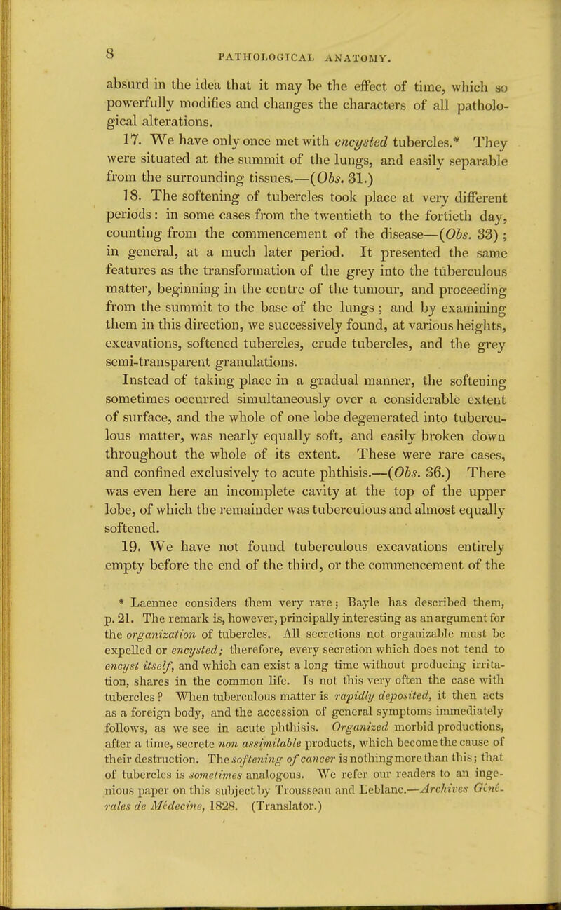 absurd in the idea that it may be the effect of time, which bo powerfully modifies and changes the characters of all patholo- gical alterations. 17. We have only once met with encysted tubercles.* They were situated at the summit of the lungs, and easily separable from the surrounding tissues.—(Obs. 31.) 18. The softening of tubercles took place at very different periods: in some cases from the twentieth to the fortieth day, counting from the commencement of the disease—(Obs. 33) ; in general, at a much later period. It presented the same features as the transformation of the grey into the tuberculous matter, beginning in the centre of the tumour, and proceeding from the summit to the base of the lungs ; and by examining them in this direction, we successively found, at various heights, excavations, softened tubercles, crude tubercles, and the grey semi-transparent granulations. Instead of taking place in a gradual manner, the softening sometimes occurred simultaneously over a considerable extent of surface, and the whole of one lobe degenerated into tubercu- lous matter, was nearly equally soft, and easily broken down throughout the whole of its extent. These were rare cases, and confined exclusively to acute phthisis.—(Obs. 36.) There was even here an incomplete cavity at the top of the upper lobe, of which the remainder was tuberculous and almost equally softened. 19. We have not found tuberculous excavations entirely empty before the end of the third, or the commencement of the * Laennec considers them very rare; Bayle has described them, p. 21. The remark is, however, principally interesting as an argument for the organization of tubercles. All secretions not organizable must be expelled or encysted; therefore, every secretion which does not tend to encyst itself, and which can exist a long time without producing irrita- tion, shares in the common life. Is not this very often the case with tubercles ? When tuberculous matter is rapidly deposited, it then acts as a foreign body, and the accession of general symptoms immediately follows, as we see in acute phthisis. Organized morbid productions, after a time, secrete non assimilable products, which become the cause of their destruction. The softening of cancer is nothingmore than this; that of tubercles is sometimes analogous. We refer our readers to an inge- nious paper on this subject by Trousseau and Leblanc.—Archives Gene- rates de Mvdccine, 1828. (Translator.)