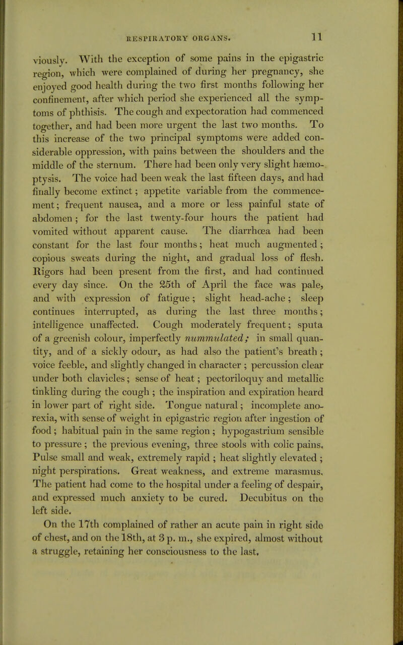 viously. With the exception of some pains in the epigastric region, which were complained of during her pregnancy, she in joyed good health during the two first months following her confinement, after which period she experienced all the symp- toms of phthisis. The cough and expectoration had commenced together, and had been more urgent the last two months. To this increase of the two principal symptoms were added con- siderable oppression, with pains between the shoulders and the middle of the sternum. There had been only very slight haemo- ptysis. The voice had been weak the last fifteen days, and had finally become extinct; appetite variable from the commence- ment; frequent nausea, and a more or less painful state of abdomen; for the last twenty-four hours the patient had vomited without apparent cause. The diarrhoea had been constant for the last four months; heat much augmented; copious sweats during the night, and gradual loss of flesh, lligors had been present from the first, and had continued every day since. On the 25th of April the face was pale, and with expression of fatigue; slight head-ache; sleep continues interrupted, as during the last three months; intelligence unaffected. Cough moderately frequent; sputa of a greenish colour, imperfectly nummulated; in small quan- tity, and of a sickly odour, as had also the patient's breath ; voice feeble, and slightly changed in character ; percussion clear under both clavicles; sense of heat; pectoriloquy and metallic tinkling during the cough ; the inspiration and expiration heard in lower part of right side. Tongue natural; incomplete ano- rexia, with sense of weight in epigastric region after ingestion of food; habitual pain in the same region; hypogastrium sensible to pressure ; the previous evening, three stools with colic pains. Pulse small and weak, extremely rapid ; heat slightly elevated ; night perspirations. Great weakness, and extreme marasmus. The patient had come to the hospital under a feeling of despair, and expressed much anxiety to be cured. Decubitus on the left side. On the 17th complained of rather an acute pain in right sido of chest, and on the 18th, at 3 p. m., she expired, almost without a struggle, retaining her consciousness to the last.