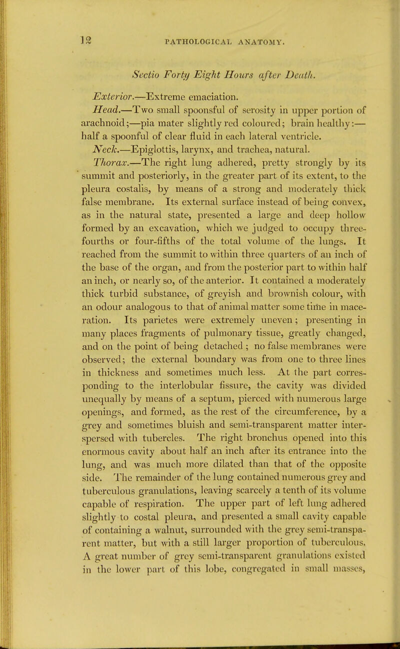 Sectio Forty Eight Hours after Death. Exterior.—Extreme emaciation. Head.—Two small spoonsful of serosity in upper portion of arachnoid;—pia mater slightly red coloured; brain healthy:— half a spoonful of clear fluid in each lateral ventricle. Neck.—Epiglottis, larynx, and trachea, natural. Thorax.—The right lung adhered, pretty strongly by its summit and posteriorly, in the greater part of its extent, to the pleura costalis, by means of a strong and moderately thick false membrane. Its external surface instead of being convex, as in the natural state, presented a large and deep hollow formed by an excavation, which we judged to occupy three- fourths or four-fifths of the total volume of the lung's. It reached from the summit to within three quarters of an inch of the base of the organ, and from the posterior part to within half an inch, or nearly so, of the anterior. It contained a moderately thick turbid substance, of greyish and brownish colour, with an odour analogous to that of animal matter some time in mace- ration. Its parietes were extremely uneven; presenting in many places fragments of pulmonary tissue, greatly changed, and on the point of being detached ; no false membranes were observed; the external boundary was from one to three lines in thickness and sometimes much less. At the part corres- ponding to the interlobular fissure, the cavity was divided unequally by means of a septum, pierced with numerous large openings, and formed, as the rest of the circumference, by a grey and sometimes bluish and semi-transparent matter inter- spersed with tubercles. The right bronchus opened into this enormous cavity about half an inch after its entrance into the lung, and was much more dilated than that of the opposite side. The remainder of the lung contained numerous grey and tuberculous granulations, leaving scarcely a tenth of its volume capable of respiration. The upper part of left lung adhered slightly to costal pleura, and presented a small cavity capable of containing a walnut, surrounded with the grey semi-transpa- rent matter, but with a still larger proportion of tuberculous. A great number of grey semi-transparent granulations existed in the lower part of this lobe, congregated in small masses,
