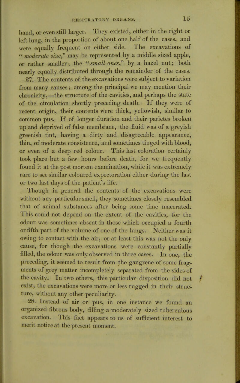 band, or even still larger. They e xisted, either in the right or left lung, in the proportion of about one half of the cases, and were equally frequent on either side. The excavations of « moderate size may be represented by a middle sized apple, or rather smaller; the small ones by a hazel nut; both nearly equally distributed through the remainder of the cases. 27. The contents of the excavations were subject to variation from many causes; among the principal we may mention their chronicity,—the structure of the cavities, and perhaps the state of the circulation shortly preceding death. If they were of recent origin, their contents were thick, yellowish, similar to common pus. If of longer duration and their parietes broken up and deprived of false membrane, the fluid was of a greyish greenish tint, having a dirty and disagreeable appearance, thin, of moderate consistence, and sometimes tinged with blood, or even of a deep red colour. This last coloration certainly took place but a few hours before death, for we frequently found it at the post mortem examination, while it was extremely rare to see similar coloui-ed expectoration either during the last or two last days of the patient's life. Though in general the contents of the excavations were without any particular smell, they sometimes closely resembled that of animal substances after being some time macerated. This could not depend on the extent of the cavities, for the odour was sometimes absent in those which occupied a fourth or fifth part of the volume of one of the lungs. Neither was it owing to contact with the air, or at least this was not the only cause, for though the excavations were constantly partially filled, the odour was only observed in three cases. In one, the preceding, it seemed to result from the gangrene of some frag- ments of grey matter incompletely separated from the sides of the cavity. In two others, this particular disposition did not exist, the excavations were more or less rugged in their struc- ture, without any other peculiarity. 28. Instead of air or pus, in one instance we found an organized fibrous body, filling a moderately sized tuberculous excavation. This fact appears to us of sufficient interest to merit notice at the present moment.